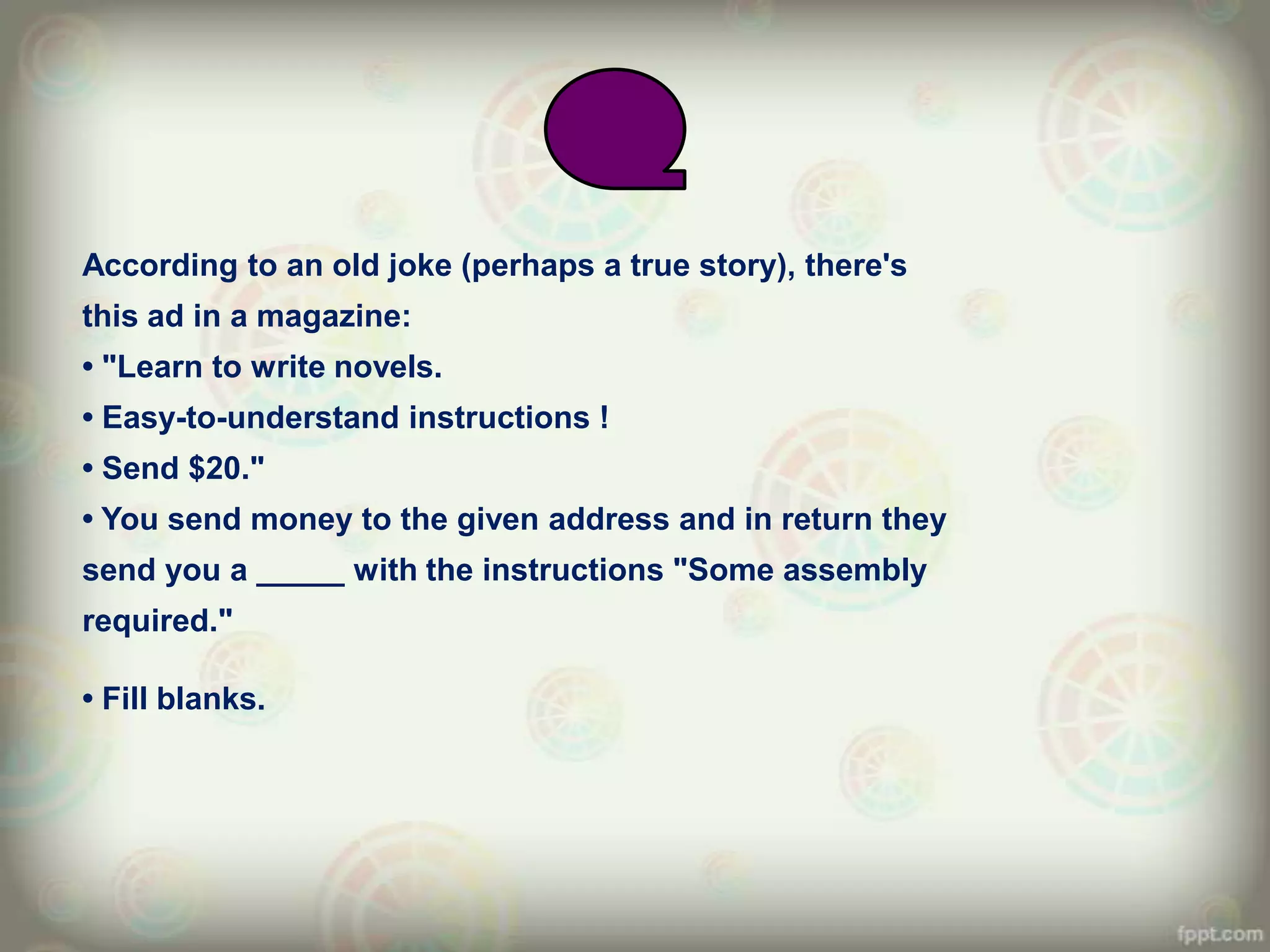 According to an old joke (perhaps a true story), there's
this ad in a magazine:
• "Learn to write novels.
• Easy-to-understand instructions !
• Send $20."
• You send money to the given address and in return they
send you a _____ with the instructions "Some assembly
required."

• Fill blanks.
 
