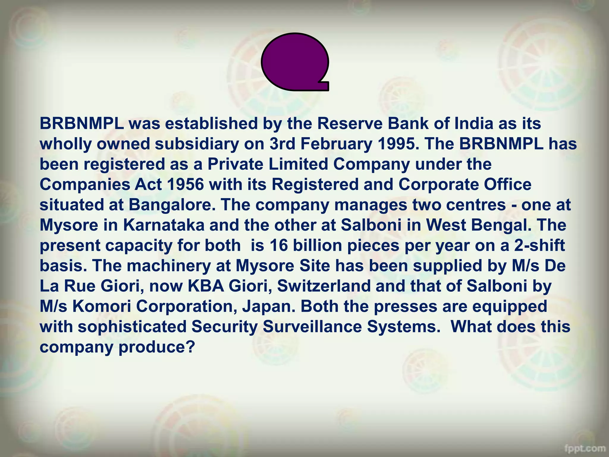 BRBNMPL was established by the Reserve Bank of India as its
wholly owned subsidiary on 3rd February 1995. The BRBNMPL has
been registered as a Private Limited Company under the
Companies Act 1956 with its Registered and Corporate Office
situated at Bangalore. The company manages two centres - one at
Mysore in Karnataka and the other at Salboni in West Bengal. The
present capacity for both is 16 billion pieces per year on a 2-shift
basis. The machinery at Mysore Site has been supplied by M/s De
La Rue Giori, now KBA Giori, Switzerland and that of Salboni by
M/s Komori Corporation, Japan. Both the presses are equipped
with sophisticated Security Surveillance Systems. What does this
company produce?
 