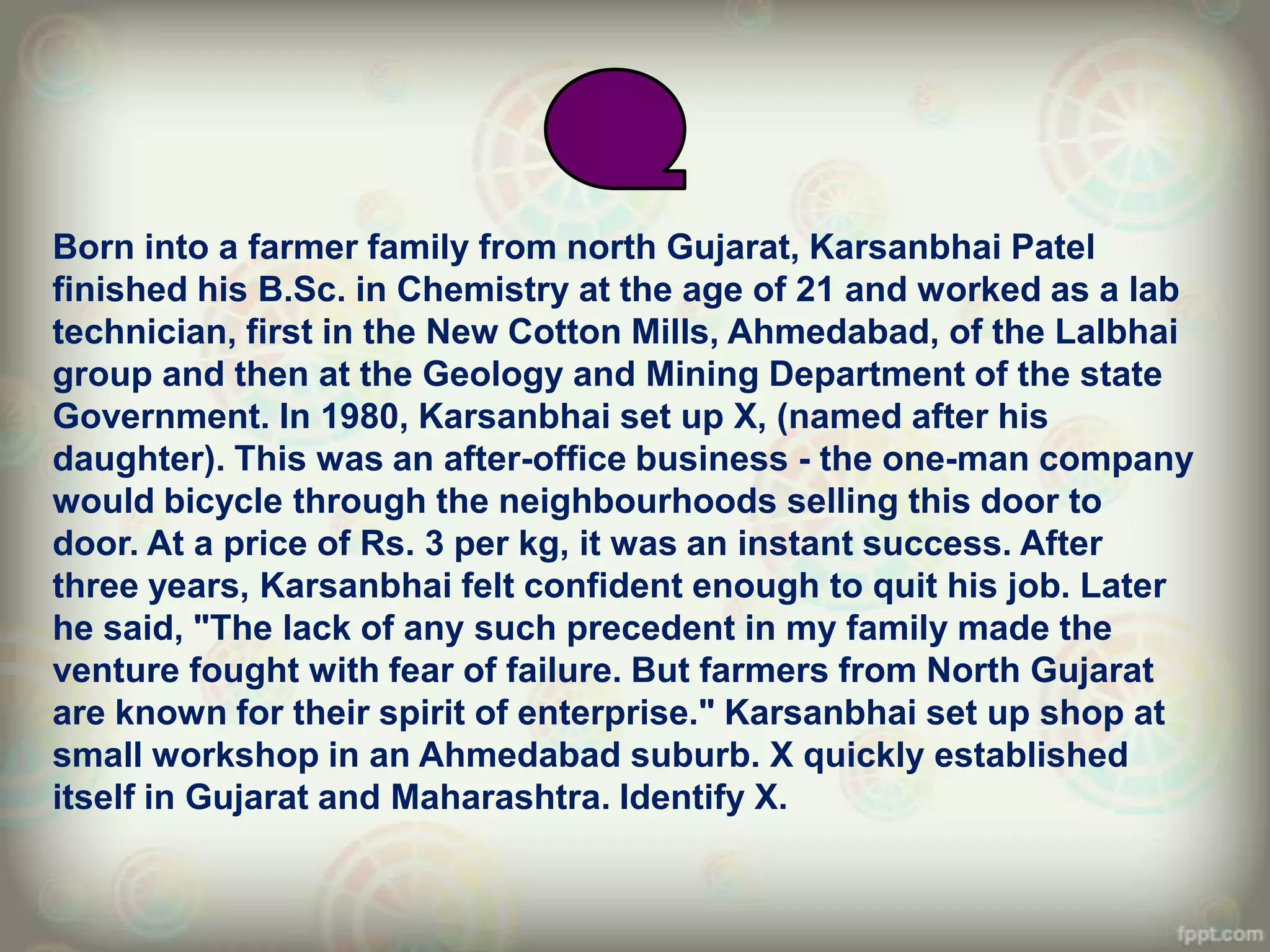 Born into a farmer family from north Gujarat, Karsanbhai Patel
finished his B.Sc. in Chemistry at the age of 21 and worked as a lab
technician, first in the New Cotton Mills, Ahmedabad, of the Lalbhai
group and then at the Geology and Mining Department of the state
Government. In 1980, Karsanbhai set up X, (named after his
daughter). This was an after-office business - the one-man company
would bicycle through the neighbourhoods selling this door to
door. At a price of Rs. 3 per kg, it was an instant success. After
three years, Karsanbhai felt confident enough to quit his job. Later
he said, "The lack of any such precedent in my family made the
venture fought with fear of failure. But farmers from North Gujarat
are known for their spirit of enterprise." Karsanbhai set up shop at
small workshop in an Ahmedabad suburb. X quickly established
itself in Gujarat and Maharashtra. Identify X.
 