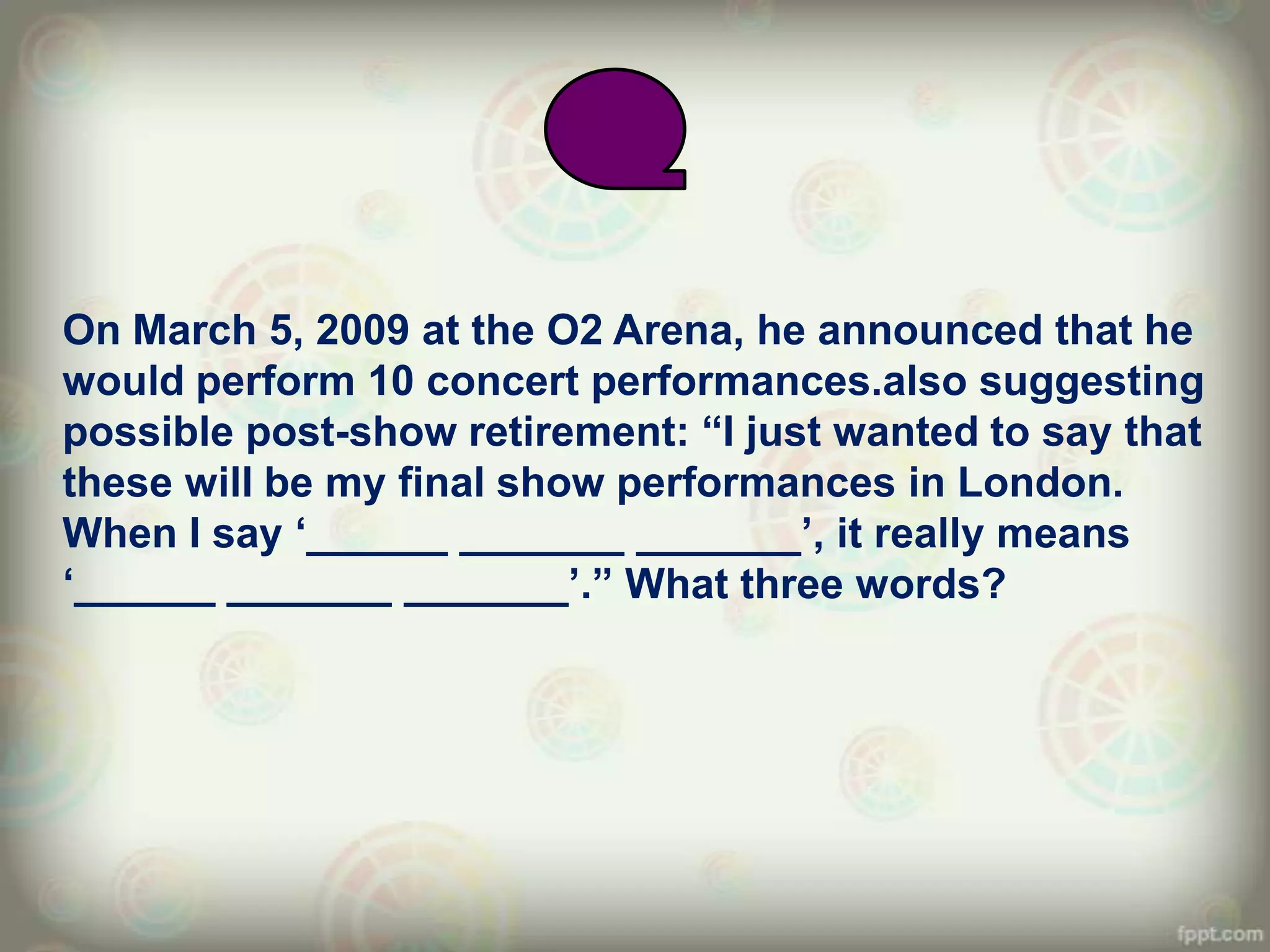On March 5, 2009 at the O2 Arena, he announced that he
would perform 10 concert performances.also suggesting
possible post-show retirement: “I just wanted to say that
these will be my final show performances in London.
When I say „______ _______ _______‟, it really means
„______ _______ _______‟.” What three words?
 