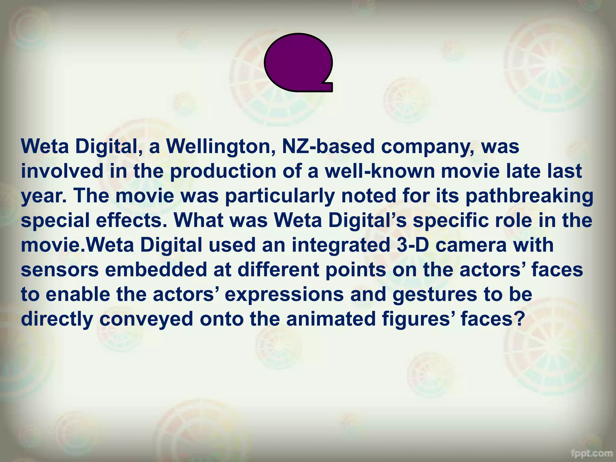 Weta Digital, a Wellington, NZ-based company, was
involved in the production of a well-known movie late last
year. The movie was particularly noted for its pathbreaking
special effects. What was Weta Digital‟s specific role in the
movie.Weta Digital used an integrated 3-D camera with
sensors embedded at different points on the actors‟ faces
to enable the actors‟ expressions and gestures to be
directly conveyed onto the animated figures‟ faces?
 