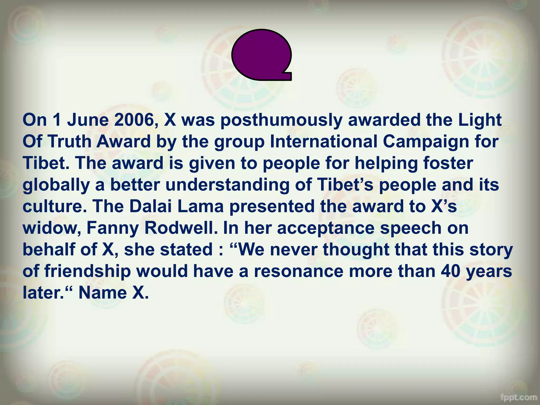 On 1 June 2006, X was posthumously awarded the Light
Of Truth Award by the group International Campaign for
Tibet. The award is given to people for helping foster
globally a better understanding of Tibet‟s people and its
culture. The Dalai Lama presented the award to X‟s
widow, Fanny Rodwell. In her acceptance speech on
behalf of X, she stated : “We never thought that this story
of friendship would have a resonance more than 40 years
later.“ Name X.
 