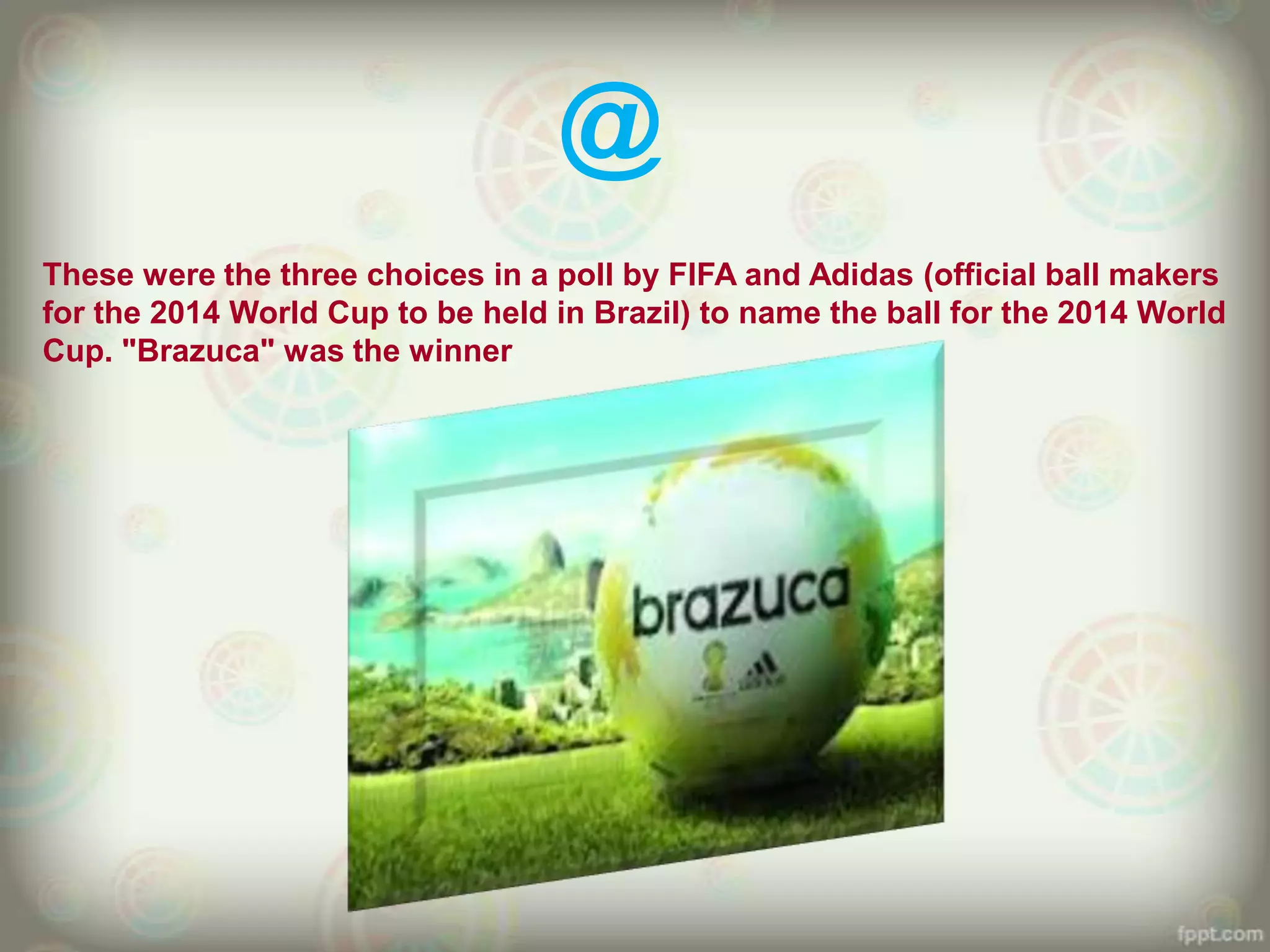 @
These were the three choices in a poll by FIFA and Adidas (official ball makers
for the 2014 World Cup to be held in Brazil) to name the ball for the 2014 World
Cup. "Brazuca" was the winner
 