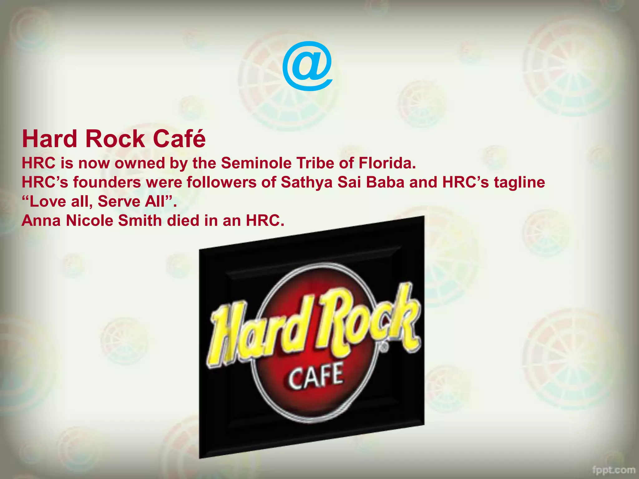 @
Hard Rock Café
HRC is now owned by the Seminole Tribe of Florida.
HRC‟s founders were followers of Sathya Sai Baba and HRC‟s tagline
“Love all, Serve All”.
Anna Nicole Smith died in an HRC.
 