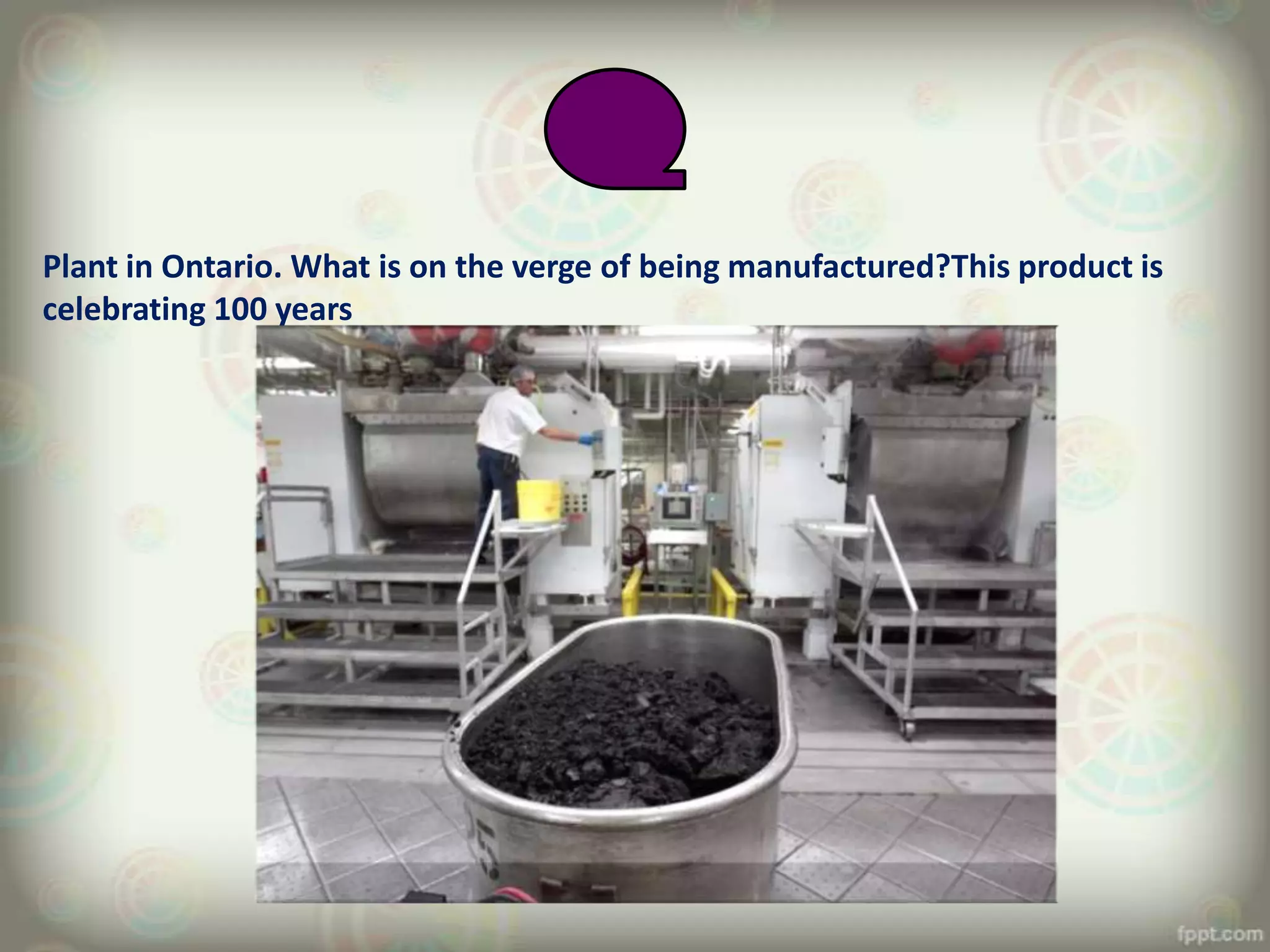 Plant in Ontario. What is on the verge of being manufactured?This product is
celebrating 100 years
 