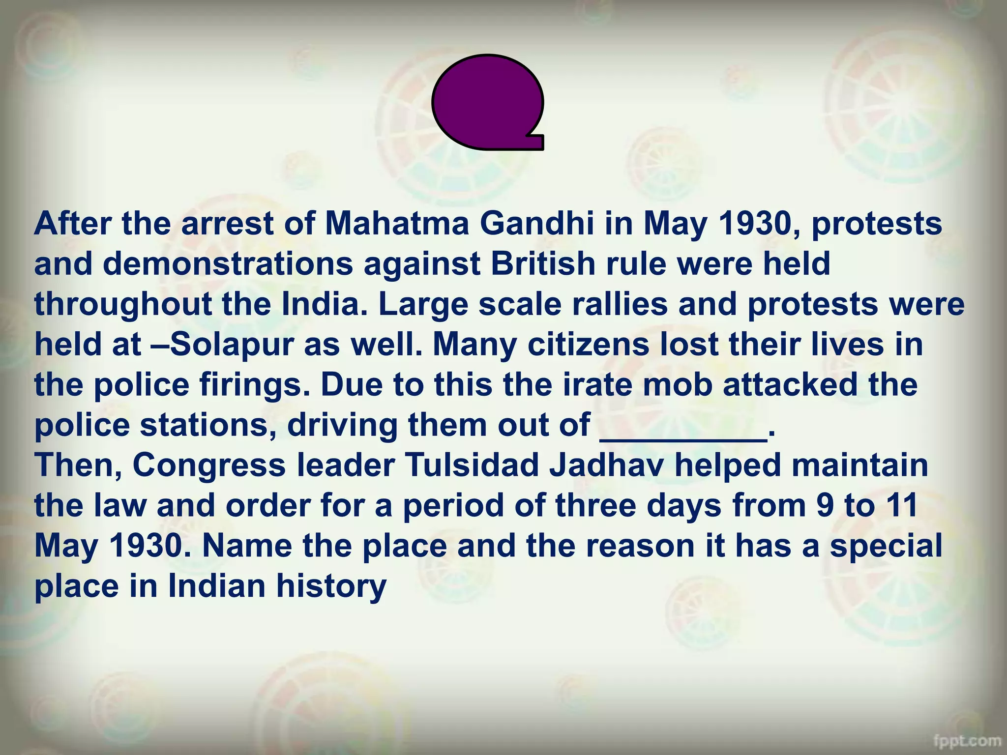 After the arrest of Mahatma Gandhi in May 1930, protests
and demonstrations against British rule were held
throughout the India. Large scale rallies and protests were
held at –Solapur as well. Many citizens lost their lives in
the police firings. Due to this the irate mob attacked the
police stations, driving them out of _________.
Then, Congress leader Tulsidad Jadhav helped maintain
the law and order for a period of three days from 9 to 11
May 1930. Name the place and the reason it has a special
place in Indian history
 