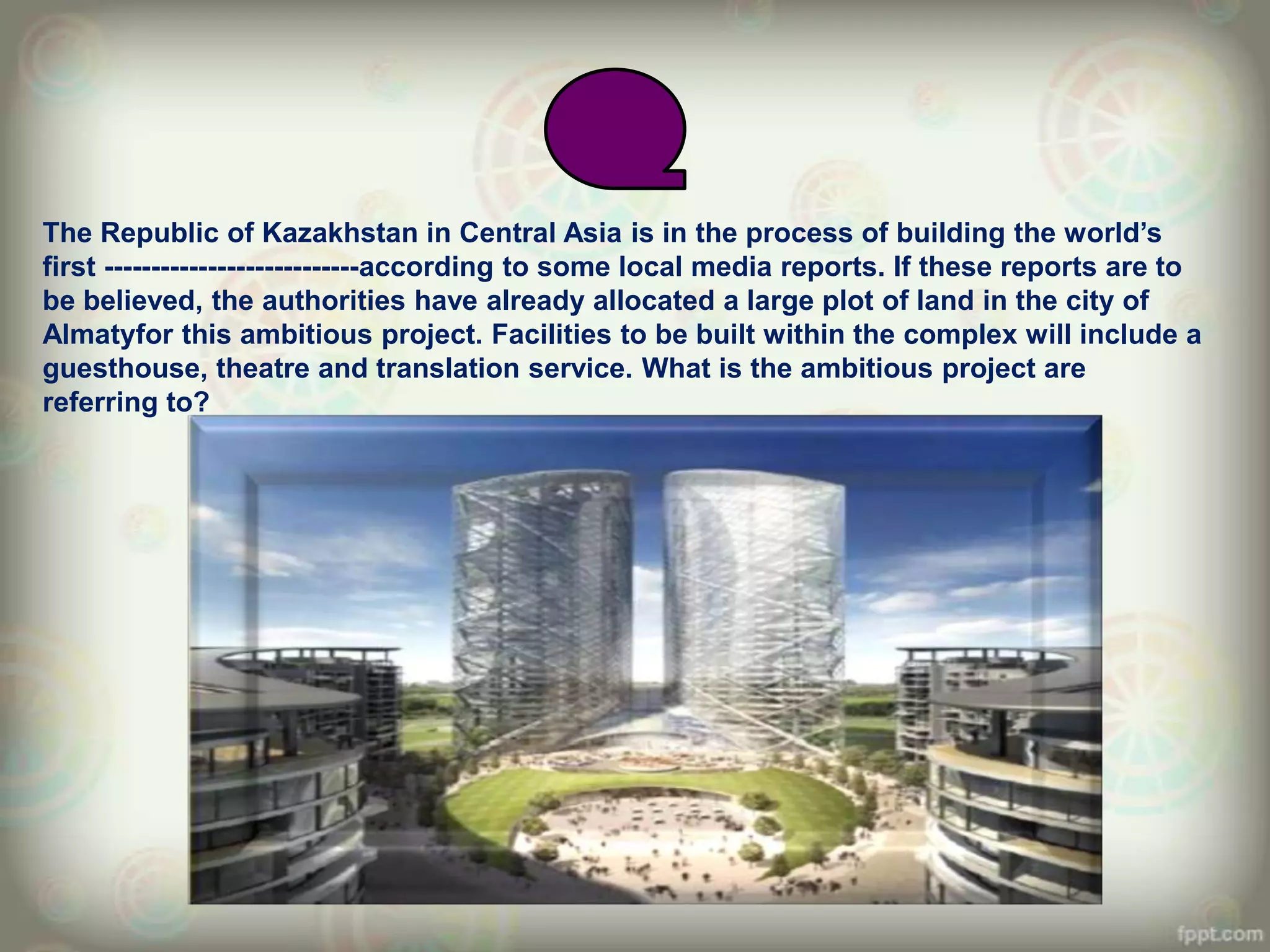 The Republic of Kazakhstan in Central Asia is in the process of building the world‟s
first ---------------------------according to some local media reports. If these reports are to
be believed, the authorities have already allocated a large plot of land in the city of
Almatyfor this ambitious project. Facilities to be built within the complex will include a
guesthouse, theatre and translation service. What is the ambitious project are
referring to?
 