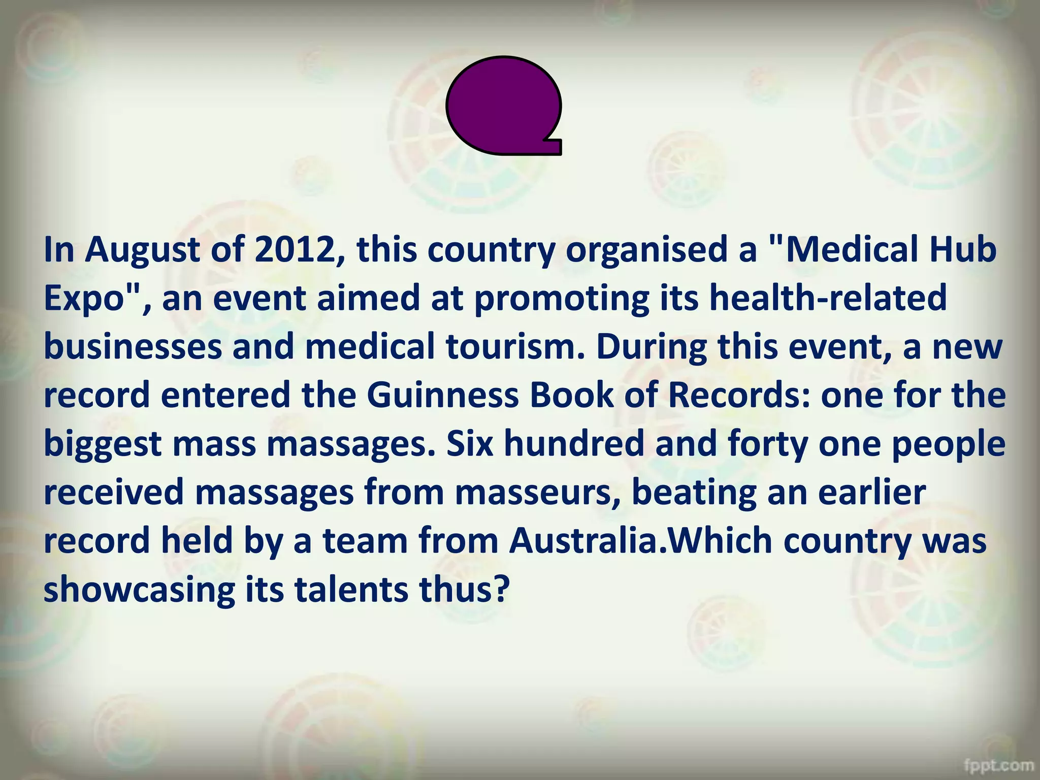 In August of 2012, this country organised a "Medical Hub
Expo", an event aimed at promoting its health-related
businesses and medical tourism. During this event, a new
record entered the Guinness Book of Records: one for the
biggest mass massages. Six hundred and forty one people
received massages from masseurs, beating an earlier
record held by a team from Australia.Which country was
showcasing its talents thus?
 