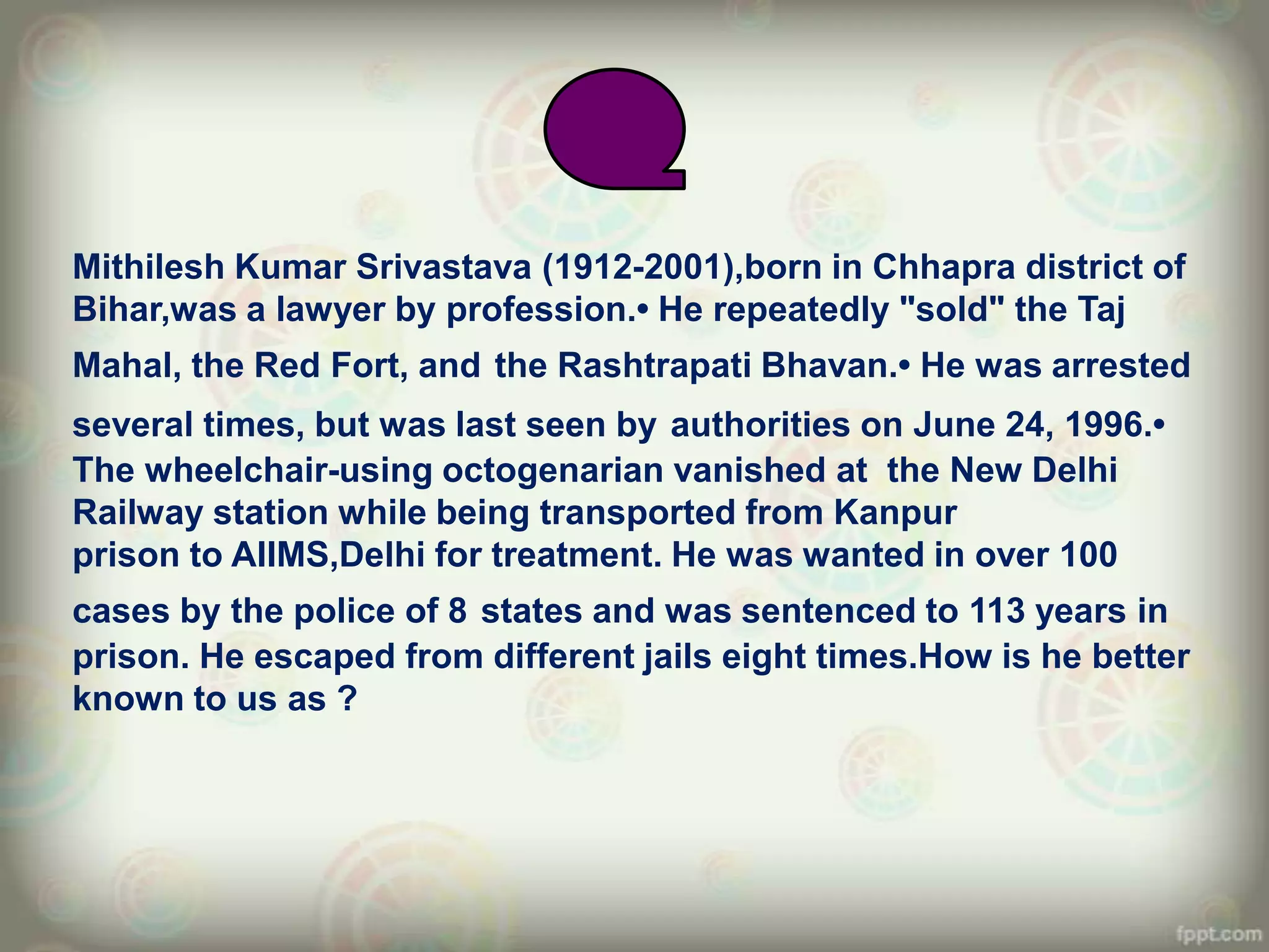 Mithilesh Kumar Srivastava (1912-2001),born in Chhapra district of
Bihar,was a lawyer by profession.• He repeatedly "sold" the Taj
Mahal, the Red Fort, and the Rashtrapati Bhavan.• He was arrested
several times, but was last seen by authorities on June 24, 1996.•
The wheelchair-using octogenarian vanished at the New Delhi
Railway station while being transported from Kanpur
prison to AIIMS,Delhi for treatment. He was wanted in over 100
cases by the police of 8 states and was sentenced to 113 years in
prison. He escaped from different jails eight times.How is he better
known to us as ?
 