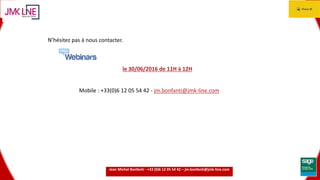 15.06.2016 13
N’hésitez pas à nous contacter.
le 30/06/2016 de 11H à 12H
Mobile : +33(0)6 12 05 54 42 - jm.bonfanti@jmk-line.com
Jean Michel Bonfanti - +33 (0)6 12 05 54 42 – jm.bonfanti@jmk-line.com
 
