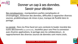 15.06.2016 3
Donner un cap à ses données.
Savoir pour décider.
Des conséquences : manipulations parfois compliquées et
chronophages, distorsion des données, difficultés à rapprocher diverses
sources, problématiques de mises à jour, manque de fluidité dans le
partage.
Le constat : Dans les Pme Excel est sans conteste le leader mondial des
outils décisionnels (vu comme tel) , toutefois pour une Pme la connexion
avec d’autres applications, le partage avec les collaborateurs , le
rapprochement des diverses sources de données sont moins aisés.
Jean Michel Bonfanti - +33 (0)6 12 05 54 42 – jm.bonfanti@jmk-line.com
 