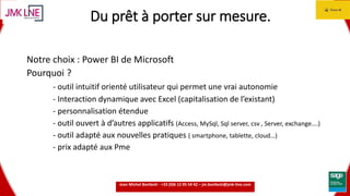 15.06.2016 5
Du prêt à porter sur mesure.
Notre choix : Power BI de Microsoft
Pourquoi ?
- outil intuitif orienté utilisateur qui permet une vrai autonomie
- Interaction dynamique avec Excel (capitalisation de l’existant)
- personnalisation étendue
- outil ouvert à d’autres applicatifs (Access, MySql, Sql server, csv , Server, exchange….)
- outil adapté aux nouvelles pratiques ( smartphone, tablette, cloud…)
- prix adapté aux Pme
Jean Michel Bonfanti - +33 (0)6 12 05 54 42 – jm.bonfanti@jmk-line.com
 
