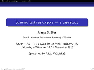 Scanned texts as corpora — a case study
Scanned texts as corpora — a case study
Janusz S. Bień
Formal Linguistics Department, University of Warsaw
SLAVICORP. CORPORA OF SLAVIC LANGUAGES
University of Warsaw, 22-23 November 2010
(presented by Alicja Wójcicka)
http://bc.klf.uw.edu.pl/173/ 1/34
 