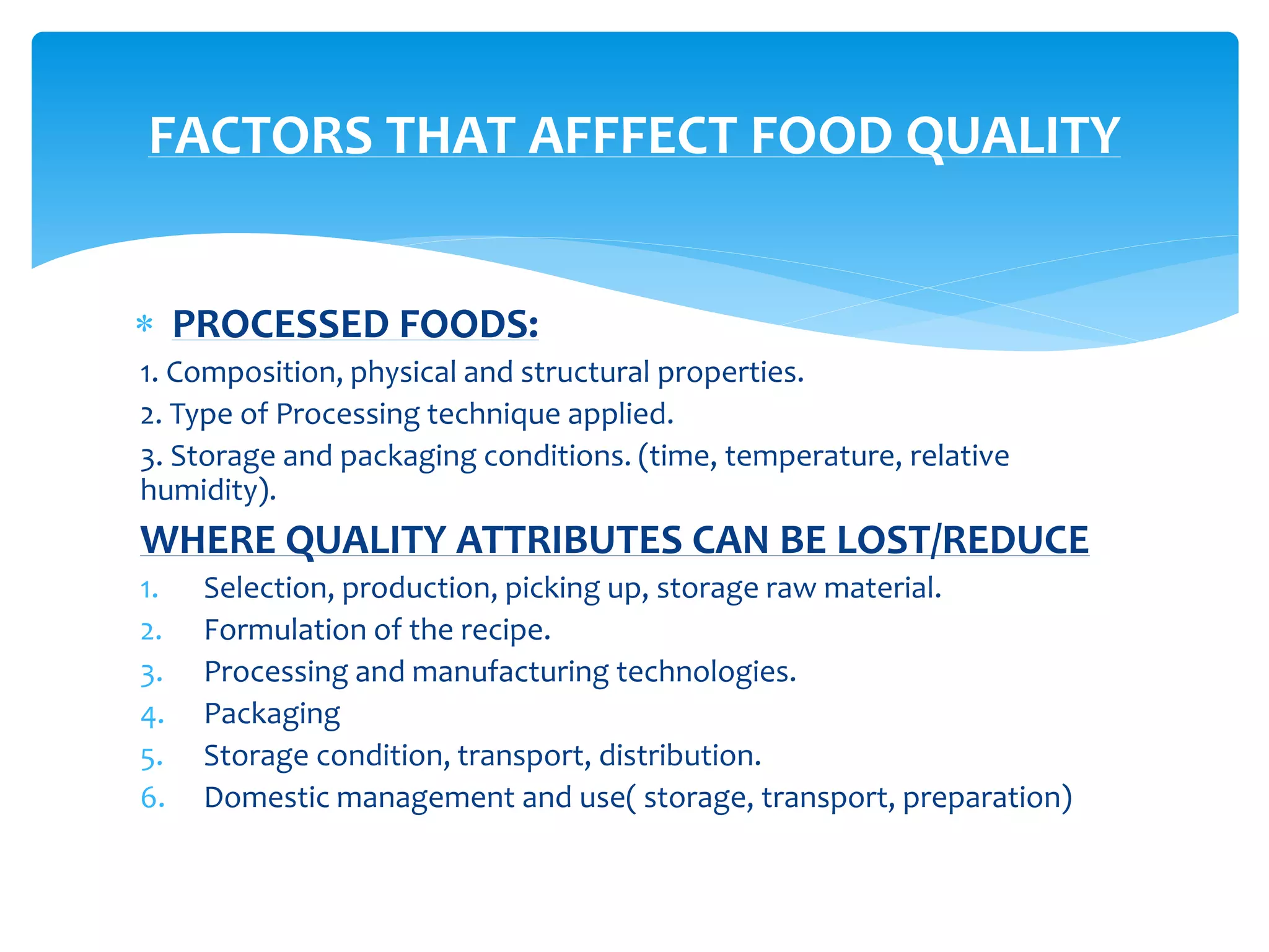  PROCESSED FOODS:
1. Composition, physical and structural properties.
2. Type of Processing technique applied.
3. Storage and packaging conditions. (time, temperature, relative
humidity).
WHERE QUALITY ATTRIBUTES CAN BE LOST/REDUCE
1. Selection, production, picking up, storage raw material.
2. Formulation of the recipe.
3. Processing and manufacturing technologies.
4. Packaging
5. Storage condition, transport, distribution.
6. Domestic management and use( storage, transport, preparation)
FACTORS THAT AFFFECT FOOD QUALITY
 