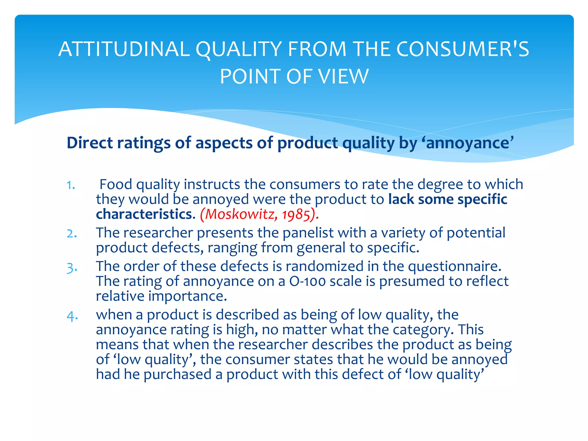 Direct ratings of aspects of product quality by ‘annoyance’
1. Food quality instructs the consumers to rate the degree to which
they would be annoyed were the product to lack some specific
characteristics. (Moskowitz, 1985).
2. The researcher presents the panelist with a variety of potential
product defects, ranging from general to specific.
3. The order of these defects is randomized in the questionnaire.
The rating of annoyance on a O-100 scale is presumed to reflect
relative importance.
4. when a product is described as being of low quality, the
annoyance rating is high, no matter what the category. This
means that when the researcher describes the product as being
of ‘low quality’, the consumer states that he would be annoyed
had he purchased a product with this defect of ‘low quality’
ATTITUDINAL QUALITY FROM THE CONSUMER'S
POINT OF VIEW
 