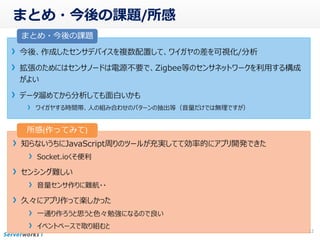 まとめ・今後の課題/所感
今後、作成したセンサデバイスを複数配置して、ワイガヤの差を可視化/分析
拡張のためにはセンサノードは電源不要で、Zigbee等のセンサネットワークを利用する構成
がよい
データ溜めてから分析しても面白いかも
ワイガヤする時間帯、人の組み合わせのパターンの抽出等（音量だけでは無理ですが）
12
知らないうちにJavaScript周りのツールが充実してて効率的にアプリ開発できた
Socket.ioくそ便利
センシング難しい
音量センサ作りに難航・・
久々にアプリ作って楽しかった
一通り作ろうと思うと色々勉強になるので良い
イベントベースで取り組むと
まとめ・今後の課題
所感(作ってみて)
 