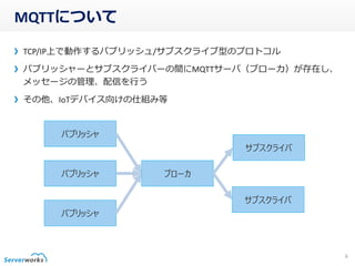MQTTについて
TCP/IP上で動作するパブリッシュ/サブスクライブ型のプロトコル
パブリッシャーとサブスクライバーの間にMQTTサーバ（ブローカ）が存在し、
メッセージの管理、配信を行う
その他、IoTデバイス向けの仕組み等
6
パブリッシャ
パブリッシャ
パブリッシャ
ブローカ
サブスクライバ
サブスクライバ
 