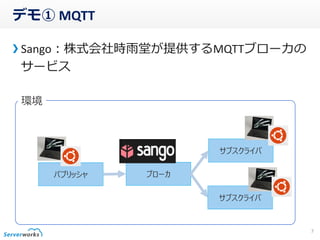 デモ① MQTT
Sango：株式会社時雨堂が提供するMQTTブローカの
サービス
7
パブリッシャ ブローカ
サブスクライバ
サブスクライバ
環境
 