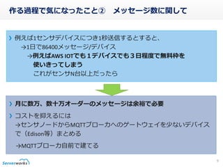 作る過程で気になったこと② メッセージ数に関して
例えば1センサデバイスにつき1秒送信するとすると、
→1日で86400メッセージ/デバイス
→例えばAWS IOTでも１デバイスでも３日程度で無料枠を
使いきってしまう
これがセンサN台以上だったら
9
月に数万、数十万オーダーのメッセージは余裕で必要
コストを抑えるには
→センサノードからMQTTブローカへのゲートウェイを少ないデバイス
で（Edison等）まとめる
→MQTTブローカ自前で建てる
 
