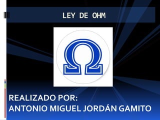LEY DE OHM
REALIZADO POR:
ANTONIO MIGUEL JORDÁN GAMITO
 