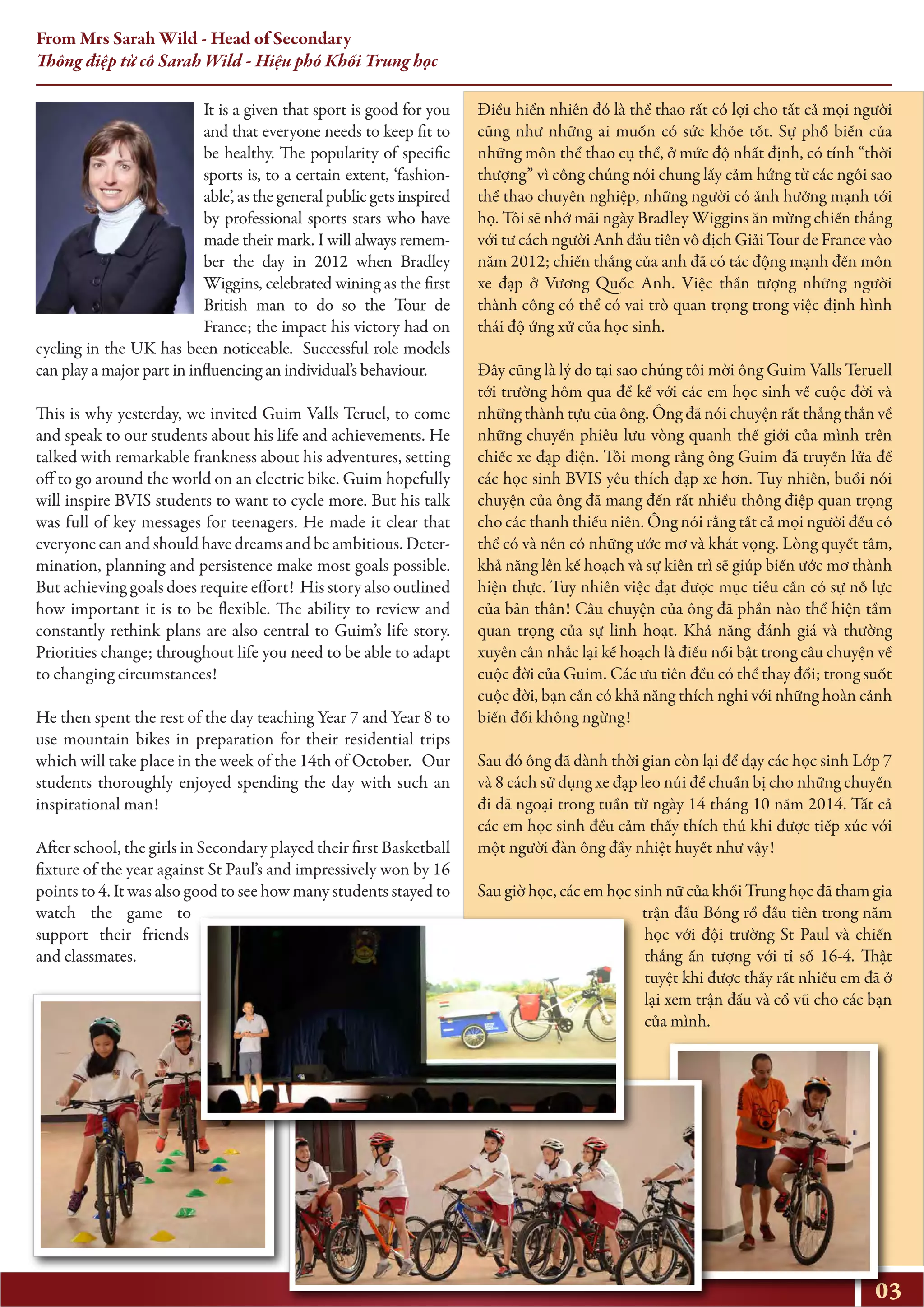 03
From Mrs Sarah Wild - Head of Secondary
Thông điệp từ cô Sarah Wild - Hiệu phó Khối Trung học
It is a given that sport is good for you
and that everyone needs to keep fit to
be healthy. The popularity of specific
sports is, to a certain extent, ‘fashion-
able’, as the general public gets inspired
by professional sports stars who have
made their mark. I will always remem-
ber the day in 2012 when Bradley
Wiggins, celebrated wining as the first
British man to do so the Tour de
France; the impact his victory had on
cycling in the UK has been noticeable. Successful role models
can play a major part in influencing an individual’s behaviour.
This is why yesterday, we invited Guim Valls Teruel, to come
and speak to our students about his life and achievements. He
talked with remarkable frankness about his adventures, setting
off to go around the world on an electric bike. Guim hopefully
will inspire BVIS students to want to cycle more. But his talk
was full of key messages for teenagers. He made it clear that
everyone can and should have dreams and be ambitious. Deter-
mination, planning and persistence make most goals possible.
But achieving goals does require effort! His story also outlined
how important it is to be flexible. The ability to review and
constantly rethink plans are also central to Guim’s life story.
Priorities change; throughout life you need to be able to adapt
to changing circumstances!
He then spent the rest of the day teaching Year 7 and Year 8 to
use mountain bikes in preparation for their residential trips
which will take place in the week of the 14th of October. Our
students thoroughly enjoyed spending the day with such an
inspirational man!
After school, the girls in Secondary played their first Basketball
fixture of the year against St Paul’s and impressively won by 16
points to 4. It was also good to see how many students stayed to
watch the game to
support their friends
and classmates.
Điều hiển nhiên đó là thể thao rất có lợi cho tất cả mọi người
cũng như những ai muốn có sức khỏe tốt. Sự phổ biến của
những môn thể thao cụ thể, ở mức độ nhất định, có tính “thời
thượng” vì công chúng nói chung lấy cảm hứng từ các ngôi sao
thể thao chuyên nghiệp, những người có ảnh hưởng mạnh tới
họ. Tôi sẽ nhớ mãi ngày Bradley Wiggins ăn mừng chiến thắng
với tư cách người Anh đầu tiên vô địch Giải Tour de France vào
năm 2012; chiến thắng của anh đã có tác động mạnh đến môn
xe đạp ở Vương Quốc Anh. Việc thần tượng những người
thành công có thể có vai trò quan trọng trong việc định hình
thái độ ứng xử của học sinh.
Đây cũng là lý do tại sao chúng tôi mời ông Guim Valls Teruell
tới trường hôm qua để kể với các em học sinh về cuộc đời và
những thành tựu của ông. Ông đã nói chuyện rất thẳng thắn về
những chuyến phiêu lưu vòng quanh thế giới của mình trên
chiếc xe đạp điện. Tôi mong rằng ông Guim đã truyền lửa để
các học sinh BVIS yêu thích đạp xe hơn. Tuy nhiên, buổi nói
chuyện của ông đã mang đến rất nhiều thông điệp quan trọng
cho các thanh thiếu niên. Ông nói rằng tất cả mọi người đều có
thể có và nên có những ước mơ và khát vọng. Lòng quyết tâm,
khả năng lên kế hoạch và sự kiên trì sẽ giúp biến ước mơ thành
hiện thực. Tuy nhiên việc đạt được mục tiêu cần có sự nỗ lực
của bản thân! Câu chuyện của ông đã phần nào thể hiện tầm
quan trọng của sự linh hoạt. Khả năng đánh giá và thường
xuyên cân nhắc lại kế hoạch là điều nổi bật trong câu chuyện về
cuộc đời của Guim. Các ưu tiên đều có thể thay đổi; trong suốt
cuộc đời, bạn cần có khả năng thích nghi với những hoàn cảnh
biến đổi không ngừng!
Sau đó ông đã dành thời gian còn lại để dạy các học sinh Lớp 7
và 8 cách sử dụng xe đạp leo núi để chuẩn bị cho những chuyến
đi dã ngoại trong tuần từ ngày 14 tháng 10 năm 2014. Tất cả
các em học sinh đều cảm thấy thích thú khi được tiếp xúc với
một người đàn ông đầy nhiệt huyết như vậy!
Sau giờ học, các em học sinh nữ của khối Trung học đã tham gia
trận đấu Bóng rổ đầu tiên trong năm
học với đội trường St Paul và chiến
thắng ấn tượng với tỉ số 16-4. Thật
tuyệt khi được thấy rất nhiều em đã ở
lại xem trận đấu và cổ vũ cho các bạn
của mình.
 