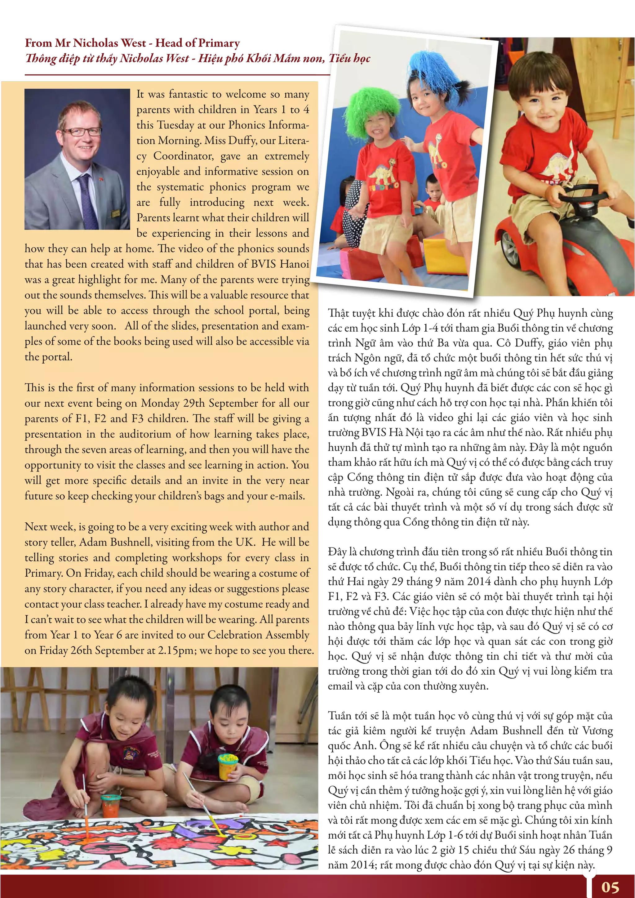 05
It was fantastic to welcome so many
parents with children in Years 1 to 4
this Tuesday at our Phonics Informa-
tion Morning. Miss Duffy, our Litera-
cy Coordinator, gave an extremely
enjoyable and informative session on
the systematic phonics program we
are fully introducing next week.
Parents learnt what their children will
be experiencing in their lessons and
how they can help at home. The video of the phonics sounds
that has been created with staff and children of BVIS Hanoi
was a great highlight for me. Many of the parents were trying
out the sounds themselves. This will be a valuable resource that
you will be able to access through the school portal, being
launched very soon. All of the slides, presentation and exam-
ples of some of the books being used will also be accessible via
the portal.
This is the first of many information sessions to be held with
our next event being on Monday 29th September for all our
parents of F1, F2 and F3 children. The staff will be giving a
presentation in the auditorium of how learning takes place,
through the seven areas of learning, and then you will have the
opportunity to visit the classes and see learning in action. You
will get more specific details and an invite in the very near
future so keep checking your children’s bags and your e-mails.
Next week, is going to be a very exciting week with author and
story teller, Adam Bushnell, visiting from the UK. He will be
telling stories and completing workshops for every class in
Primary. On Friday, each child should be wearing a costume of
any story character, if you need any ideas or suggestions please
contact your class teacher. I already have my costume ready and
I can’t wait to see what the children will be wearing. All parents
from Year 1 to Year 6 are invited to our Celebration Assembly
on Friday 26th September at 2.15pm; we hope to see you there.
Thật tuyệt khi được chào đón rất nhiều Quý Phụ huynh cùng
các em học sinh Lớp 1-4 tới tham gia Buổi thông tin về chương
trình Ngữ âm vào thứ Ba vừa qua. Cô Duffy, giáo viên phụ
trách Ngôn ngữ, đã tổ chức một buổi thông tin hết sức thú vị
và bổ ích về chương trình ngữ âm mà chúng tôi sẽ bắt đầu giảng
dạy từ tuần tới. Quý Phụ huynh đã biết được các con sẽ học gì
trong giờ cũng như cách hỗ trợ con học tại nhà. Phần khiến tôi
ấn tượng nhất đó là video ghi lại các giáo viên và học sinh
trường BVIS Hà Nội tạo ra các âm như thế nào. Rất nhiều phụ
huynh đã thử tự mình tạo ra những âm này. Đây là một nguồn
tham khảo rất hữu ích mà Quý vị có thể có được bằng cách truy
cập Cổng thông tin điện tử sắp được đưa vào hoạt động của
nhà trường. Ngoài ra, chúng tôi cũng sẽ cung cấp cho Quý vị
tất cả các bài thuyết trình và một số ví dụ trong sách được sử
dụng thông qua Cổng thông tin điện tử này.
Đây là chương trình đầu tiên trong số rất nhiều Buổi thông tin
sẽ được tổ chức. Cụ thể, Buổi thông tin tiếp theo sẽ diễn ra vào
thứ Hai ngày 29 tháng 9 năm 2014 dành cho phụ huynh Lớp
F1, F2 và F3. Các giáo viên sẽ có một bài thuyết trình tại hội
trường về chủ đề: Việc học tập của con được thực hiện như thế
nào thông qua bảy lĩnh vực học tập, và sau đó Quý vị sẽ có cơ
hội được tới thăm các lớp học và quan sát các con trong giờ
học. Quý vị sẽ nhận được thông tin chi tiết và thư mời của
trường trong thời gian tới do đó xin Quý vị vui lòng kiểm tra
email và cặp của con thường xuyên.
Tuần tới sẽ là một tuần học vô cùng thú vị với sự góp mặt của
tác giả kiêm người kể truyện Adam Bushnell đến từ Vương
quốc Anh. Ông sẽ kể rất nhiều câu chuyện và tổ chức các buổi
hội thảo cho tất cả các lớp khối Tiểu học. Vào thứ Sáu tuần sau,
mỗi học sinh sẽ hóa trang thành các nhân vật trong truyện, nếu
Quý vị cần thêm ý tưởng hoặc gợi ý, xin vui lòng liên hệ với giáo
viên chủ nhiệm. Tôi đã chuẩn bị xong bộ trang phục của mình
và tôi rất mong được xem các em sẽ mặc gì. Chúng tôi xin kính
mới tất cả Phụ huynh Lớp 1-6 tới dự Buổi sinh hoạt nhân Tuần
lễ sách diễn ra vào lúc 2 giờ 15 chiều thứ Sáu ngày 26 tháng 9
năm 2014; rất mong được chào đón Quý vị tại sự kiện này.
From Mr Nicholas West - Head of Primary
Thông điệp từ thầy Nicholas West - Hiệu phó Khối Mầm non, Tiểu học
 