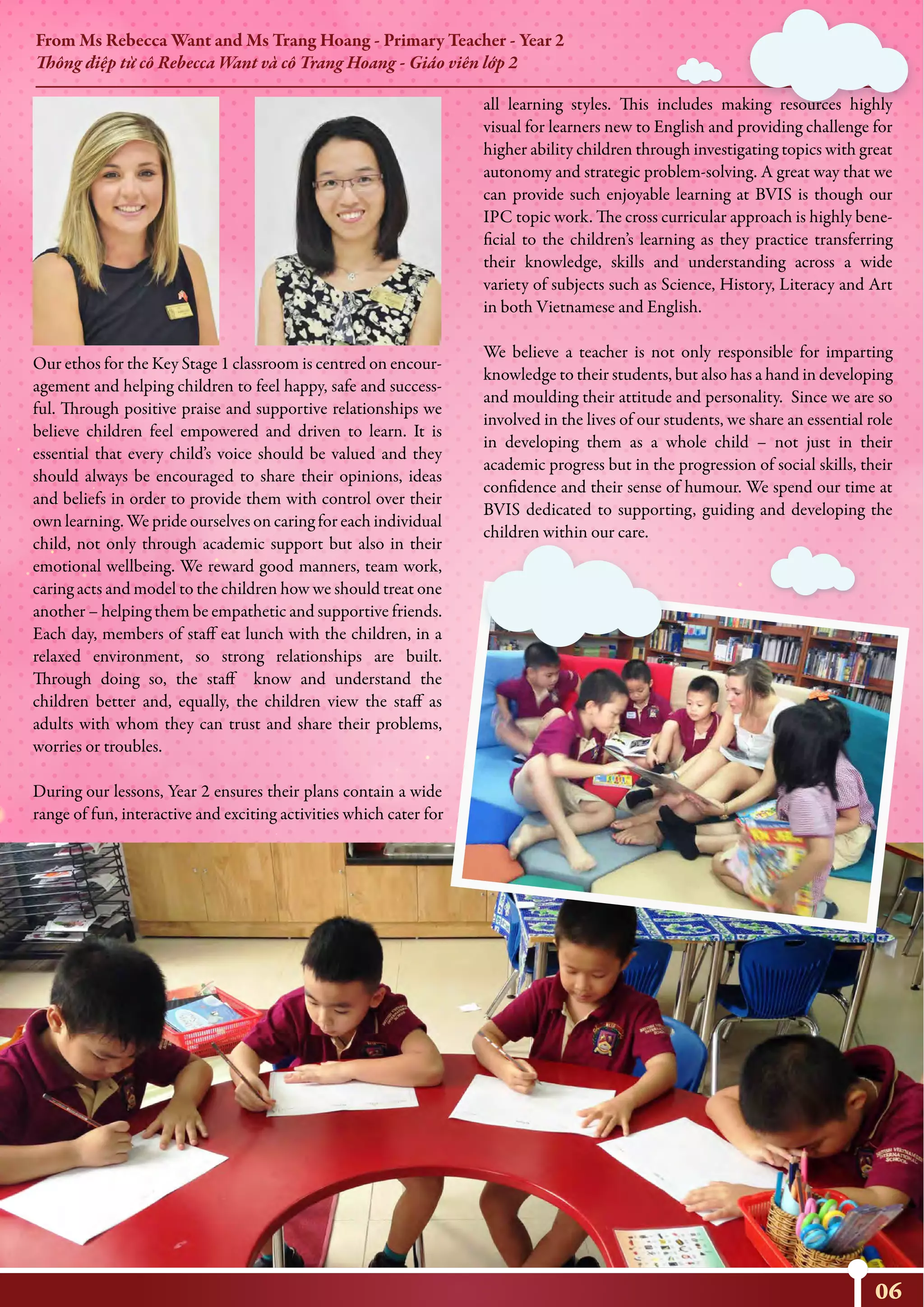 From Ms Rebecca Want and Ms Trang Hoang - Primary Teacher - Year 2
Thông điệp từ cô Rebecca Want và cô Trang Hoang - Giáo viên lớp 2
Our ethos for the Key Stage 1 classroom is centred on encour-
agement and helping children to feel happy, safe and success-
ful. Through positive praise and supportive relationships we
believe children feel empowered and driven to learn. It is
essential that every child’s voice should be valued and they
should always be encouraged to share their opinions, ideas
and beliefs in order to provide them with control over their
own learning. We pride ourselves on caring for each individual
child, not only through academic support but also in their
emotional wellbeing. We reward good manners, team work,
caring acts and model to the children how we should treat one
another – helping them be empathetic and supportive friends.
Each day, members of staff eat lunch with the children, in a
relaxed environment, so strong relationships are built.
Through doing so, the staff know and understand the
children better and, equally, the children view the staff as
adults with whom they can trust and share their problems,
worries or troubles.
During our lessons, Year 2 ensures their plans contain a wide
range of fun, interactive and exciting activities which cater for
06
all learning styles. This includes making resources highly
visual for learners new to English and providing challenge for
higher ability children through investigating topics with great
autonomy and strategic problem-solving. A great way that we
can provide such enjoyable learning at BVIS is though our
IPC topic work. The cross curricular approach is highly bene-
ficial to the children’s learning as they practice transferring
their knowledge, skills and understanding across a wide
variety of subjects such as Science, History, Literacy and Art
in both Vietnamese and English.
We believe a teacher is not only responsible for imparting
knowledge to their students, but also has a hand in developing
and moulding their attitude and personality. Since we are so
involved in the lives of our students, we share an essential role
in developing them as a whole child – not just in their
academic progress but in the progression of social skills, their
confidence and their sense of humour. We spend our time at
BVIS dedicated to supporting, guiding and developing the
children within our care.
 