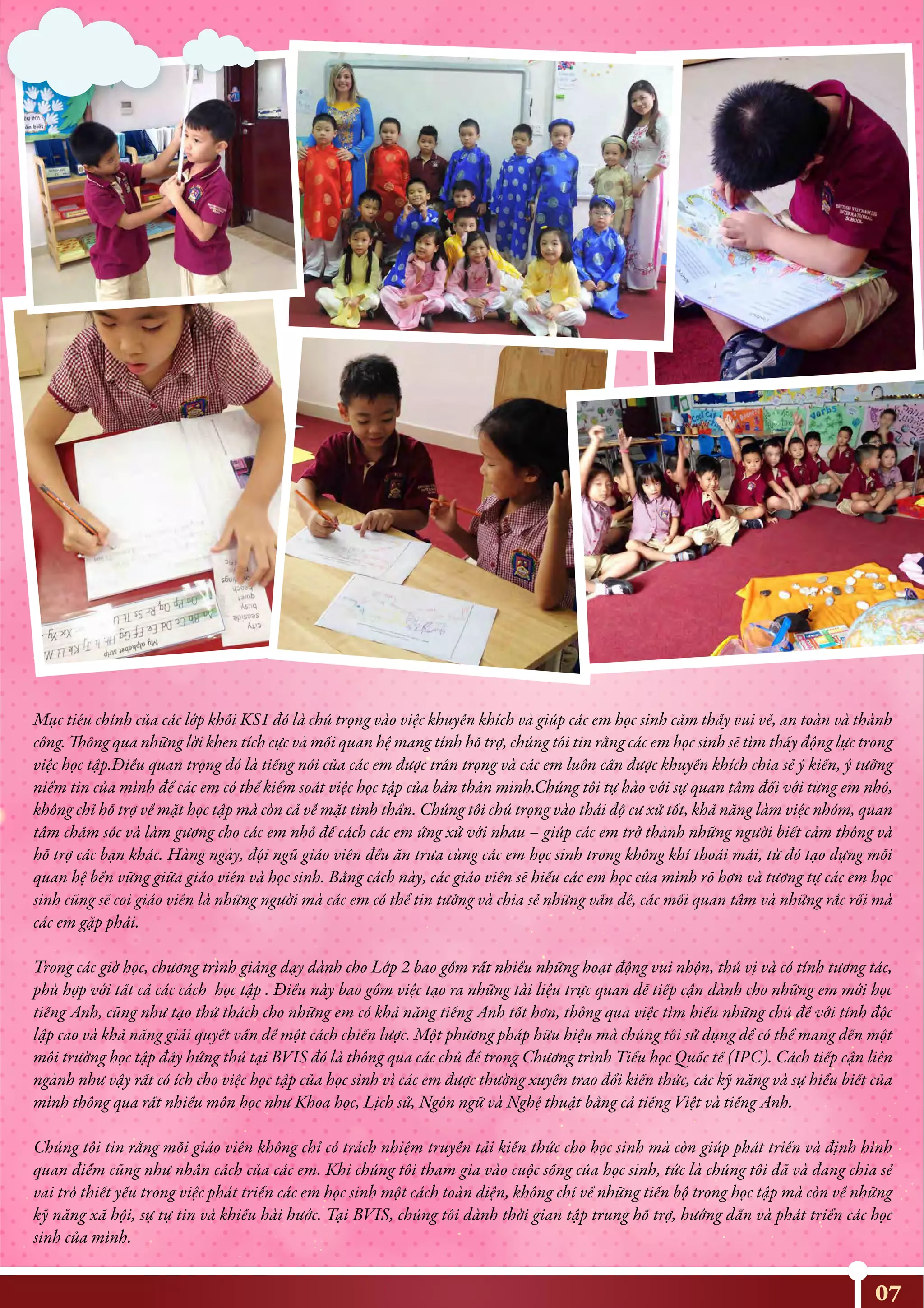 Mục tiêu chính của các lớp khối KS1 đó là chú trọng vào việc khuyến khích và giúp các em học sinh cảm thấy vui vẻ, an toàn và thành
công. Thông qua những lời khen tích cực và mối quan hệ mang tính hỗ trợ, chúng tôi tin rằng các em học sinh sẽ tìm thấy động lực trong
việc học tập.Điều quan trọng đó là tiếng nói của các em được trân trọng và các em luôn cần được khuyến khích chia sẻ ý kiến, ý tưởng
niềm tin của mình để các em có thể kiểm soát việc học tập của bản thân mình.Chúng tôi tự hào với sự quan tâm đối với từng em nhỏ,
không chỉ hỗ trợ về mặt học tập mà còn cả về mặt tinh thần. Chúng tôi chú trọng vào thái độ cư xử tốt, khả năng làm việc nhóm, quan
tâm chăm sóc và làm gương cho các em nhỏ để cách các em ứng xử với nhau – giúp các em trở thành những người biết cảm thông và
hỗ trợ các bạn khác. Hàng ngày, đội ngũ giáo viên đều ăn trưa cùng các em học sinh trong không khí thoải mái, từ đó tạo dựng mỗi
quan hệ bền vững giữa giáo viên và học sinh. Bằng cách này, các giáo viên sẽ hiểu các em học của mình rõ hơn và tương tự các em học
sinh cũng sẽ coi giáo viên là những người mà các em có thể tin tưởng và chia sẻ những vấn đề, các mối quan tâm và những rắc rối mà
các em gặp phải.
Trong các giờ học, chương trình giảng dạy dành cho Lớp 2 bao gồm rất nhiều những hoạt động vui nhộn, thú vị và có tính tương tác,
phù hợp với tất cả các cách học tập . Điều này bao gồm việc tạo ra những tài liệu trực quan dễ tiếp cận dành cho những em mới học
tiếng Anh, cũng như tạo thử thách cho những em có khả năng tiếng Anh tốt hơn, thông qua việc tìm hiểu những chủ đề với tính độc
lập cao và khả năng giải quyết vấn đề một cách chiến lược. Một phương pháp hữu hiệu mà chúng tôi sử dụng để có thể mang đến một
môi trường học tập đầy hứng thú tại BVIS đó là thông qua các chủ đề trong Chương trình Tiểu học Quốc tế (IPC). Cách tiếp cận liên
ngành như vậy rất có ích cho việc học tập của học sinh vì các em được thường xuyên trao đổi kiến thức, các kỹ năng và sự hiểu biết của
mình thông qua rất nhiều môn học như Khoa học, Lịch sử, Ngôn ngữ và Nghệ thuật bằng cả tiếng Việt và tiếng Anh.
Chúng tôi tin rằng mỗi giáo viên không chỉ có trách nhiệm truyền tải kiến thức cho học sinh mà còn giúp phát triển và định hình
quan điểm cũng như nhân cách của các em. Khi chúng tôi tham gia vào cuộc sống của học sinh, tức là chúng tôi đã và đang chia sẻ
vai trò thiết yếu trong việc phát triển các em học sinh một cách toàn diện, không chỉ về những tiến bộ trong học tập mà còn về những
kỹ năng xã hội, sự tự tin và khiếu hài hước. Tại BVIS, chúng tôi dành thời gian tập trung hỗ trợ, hướng dẫn và phát triển các học
sinh của mình.
07
 