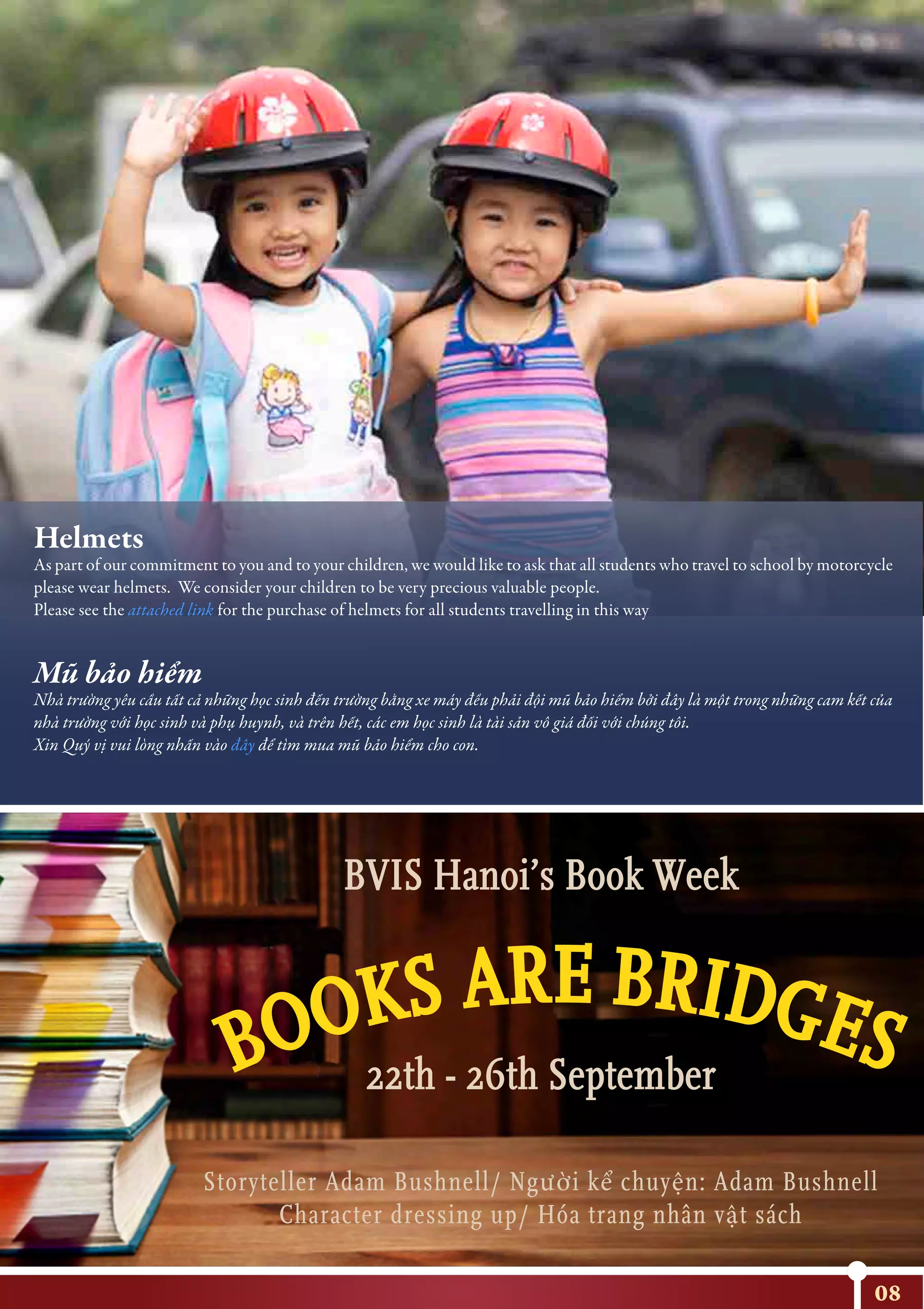 08
BVIS Hanoi’s Book Week
22th - 26th September
Storyteller Adam Bushnell/ Người kể chuyện: Adam Bushnell
Character dressing up/ Hóa trang nhân vật sách
http://protec.com.vn/web/?frame=allbum&id=226
http://protec.com.vn/web/?frame=allbum&id=226
Helmets
As part of our commitment to you and to your children, we would like to ask that all students who travel to school by motorcycle
please wear helmets. We consider your children to be very precious valuable people.
Please see the attached link for the purchase of helmets for all students travelling in this way
Mũ bảo hiểm
Nhà trường yêu cầu tất cả những học sinh đến trường bằng xe máy đều phải đội mũ bảo hiểm bởi đây là một trong những cam kết của
nhà trường với học sinh và phụ huynh, và trên hết, các em học sinh là tài sản vô giá đối với chúng tôi.
Xin Quý vị vui lòng nhấn vào đây để tìm mua mũ bảo hiểm cho con.
 