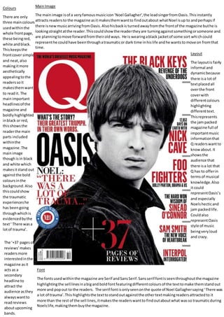 Main Image
The main image is of a veryfamousmusicicon‘Noel Gallagher’,the leadsingerfromOasis.Thisinstantly
attracts readersto the magazine asit makesthemwantto findoutabout whatNoel isup to andperhapsif
there isnewmusicarrivingfromOasis. Alsohisbackis turnedawayfromthe frontof the magazine buthe is
lookingstraightatthe reader.Thiscouldshow the readertheyare turningagainstsomethingorsomeone and
are planningtomove forwardfromtheiroldways. He is wearingablack jacketof some sort whichcould
representhe couldhave beenthroughatraumaticor dark time inhislife andhe wantsto move on fromthat
time.
Colours
There are only
three maincolours
usedwithinthe
whole frontpage,
these beingred,
white andblack.
Thiskeepsthe
frontcover simple
and neat,also
makingitmore
aesthetically
appealingtothe
readerssoit
makesthemwant
to readit. The
mainimportant
headlinesof the
magazine and
boldlyhighlighted
inblack or red,
thisshowsthe
readerthe main
parts included
withinthe
magazine.The
mainimage
thoughisin black
and white which
makesitstand out
againstthe bold
coloursinthe
background. Also
thiscouldshow
the traumatic
experienceshe
has beengoing
throughwhichis
evidencedbythe
text‘ There wasa
lotof trauma’.
Layout
The layoutis fairly
informal and
dynamicbecause
there isa lot of
textplacedall
overthe front
coverwith
differentcolours
highlighting
differenttext.
Thisrepresents
the jam packed
magazine full of
importantmusic
informationthat
Q readerswantto
knowabout.It
showsthe
audience that
there isa lot that
Q has to offerin
termsof musical
knowledge.Also
it could
representOasis’s
and especially
Noelshecticand
jam packedlife.
Couldalso
representOasis
style of music
beingveryloud
and crazy.
Font
The fontsusedwithinthe magazine are Serif andSansSerif.Sansserif fontisseenthroughoutthe magazine
highlightingthe sell linesinabigand boldfontfeaturingdifferentcoloursof the texttomake themstandout
more and popout to the readers. The serif fontisonlyseenonthe quote of Noel Gallaghersaying‘There was
a lot of trauma’.This highlightsthe texttostandoutagainstthe othertextmakingreadersattractedto it
more than the rest of the sell lines,itmakesthe readerswantto findoutaboutwhat wasso traumaticduring
Noelslife,makingthembuythe magazine.
The ‘+37 pagesof
reviews’makes
readersmore
interestedinthe
magazine asit
acts as a
secondary
headline to
attract the
audience asthey
alwayswantto
readreviews
aboutupcoming
bands.
 