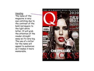 Heading
The name of the
magazine is very
eye-catching due to
the contrast of the
bold red square to
the light white
letter. It will grab
the attention of the
reader straight
away as it’s very big.
The use of a letter
for the name will
appeal to audiences
as it makes it more
memorable.
 