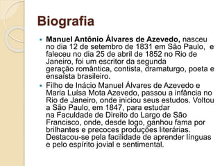 Biografia
 Manuel Antônio Álvares de Azevedo, nasceu
no dia 12 de setembro de 1831 em São Paulo, e
faleceu no dia 25 de abril de 1852 no Rio de
Janeiro, foi um escritor da segunda
geração romântica, contista, dramaturgo, poeta e
ensaísta brasileiro.
 Filho de Inácio Manuel Álvares de Azevedo e
Maria Luísa Mota Azevedo, passou a infância no
Rio de Janeiro, onde iniciou seus estudos. Voltou
a São Paulo, em 1847, para estudar
na Faculdade de Direito do Largo de São
Francisco, onde, desde logo, ganhou fama por
brilhantes e precoces produções literárias.
Destacou-se pela facilidade de aprender línguas
e pelo espírito jovial e sentimental.
 