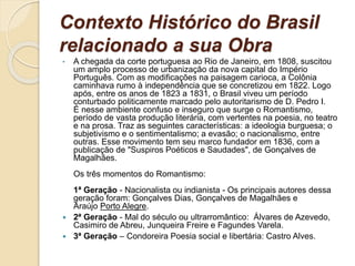 Contexto Histórico do Brasil
relacionado a sua Obra
• A chegada da corte portuguesa ao Rio de Janeiro, em 1808, suscitou
um amplo processo de urbanização da nova capital do Império
Português. Com as modificações na paisagem carioca, a Colônia
caminhava rumo à independência que se concretizou em 1822. Logo
após, entre os anos de 1823 a 1831, o Brasil viveu um período
conturbado politicamente marcado pelo autoritarismo de D. Pedro I.
É nesse ambiente confuso e inseguro que surge o Romantismo,
período de vasta produção literária, com vertentes na poesia, no teatro
e na prosa. Traz as seguintes características: a ideologia burguesa; o
subjetivismo e o sentimentalismo; a evasão; o nacionalismo, entre
outras. Esse movimento tem seu marco fundador em 1836, com a
publicação de "Suspiros Poéticos e Saudades", de Gonçalves de
Magalhães.
Os três momentos do Romantismo:
1ª Geração - Nacionalista ou indianista - Os principais autores dessa
geração foram: Gonçalves Dias, Gonçalves de Magalhães e
Araújo Porto Alegre.
 2ª Geração - Mal do século ou ultrarromântico: Álvares de Azevedo,
Casimiro de Abreu, Junqueira Freire e Fagundes Varela.
 3ª Geração – Condoreira Poesia social e libertária: Castro Alves.
 