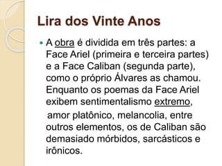 Lira dos Vinte Anos
 A obra é dividida em três partes: a
Face Ariel (primeira e terceira partes)
e a Face Caliban (segunda parte),
como o próprio Álvares as chamou.
Enquanto os poemas da Face Ariel
exibem sentimentalismo extremo,
amor platônico, melancolia, entre
outros elementos, os de Caliban são
demasiado mórbidos, sarcásticos e
irônicos.
 
