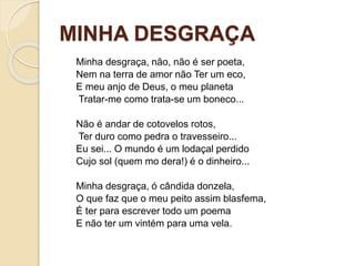 MINHA DESGRAÇA
Minha desgraça, não, não é ser poeta,
Nem na terra de amor não Ter um eco,
E meu anjo de Deus, o meu planeta
Tratar-me como trata-se um boneco...
Não é andar de cotovelos rotos,
Ter duro como pedra o travesseiro...
Eu sei... O mundo é um lodaçal perdido
Cujo sol (quem mo dera!) é o dinheiro...
Minha desgraça, ó cândida donzela,
O que faz que o meu peito assim blasfema,
É ter para escrever todo um poema
E não ter um vintém para uma vela.
 