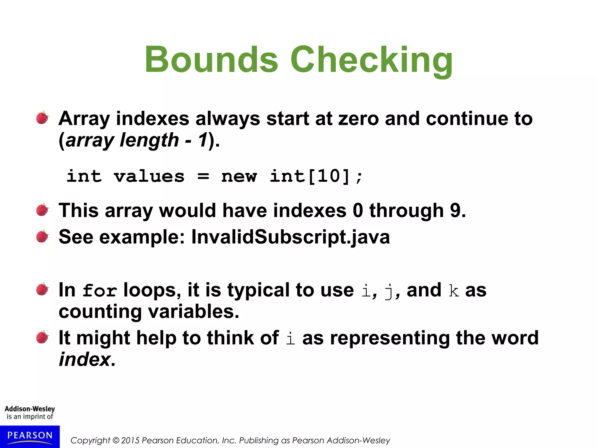 Copyright © 2015 Pearson Education, Inc. Publishing as Pearson Addison-Wesley
Bounds Checking
Array indexes always start at zero and continue to
(array length - 1).
int values = new int[10];
This array would have indexes 0 through 9.
See example: InvalidSubscript.java
In for loops, it is typical to use i, j, and k as
counting variables.
It might help to think of i as representing the word
index.
 