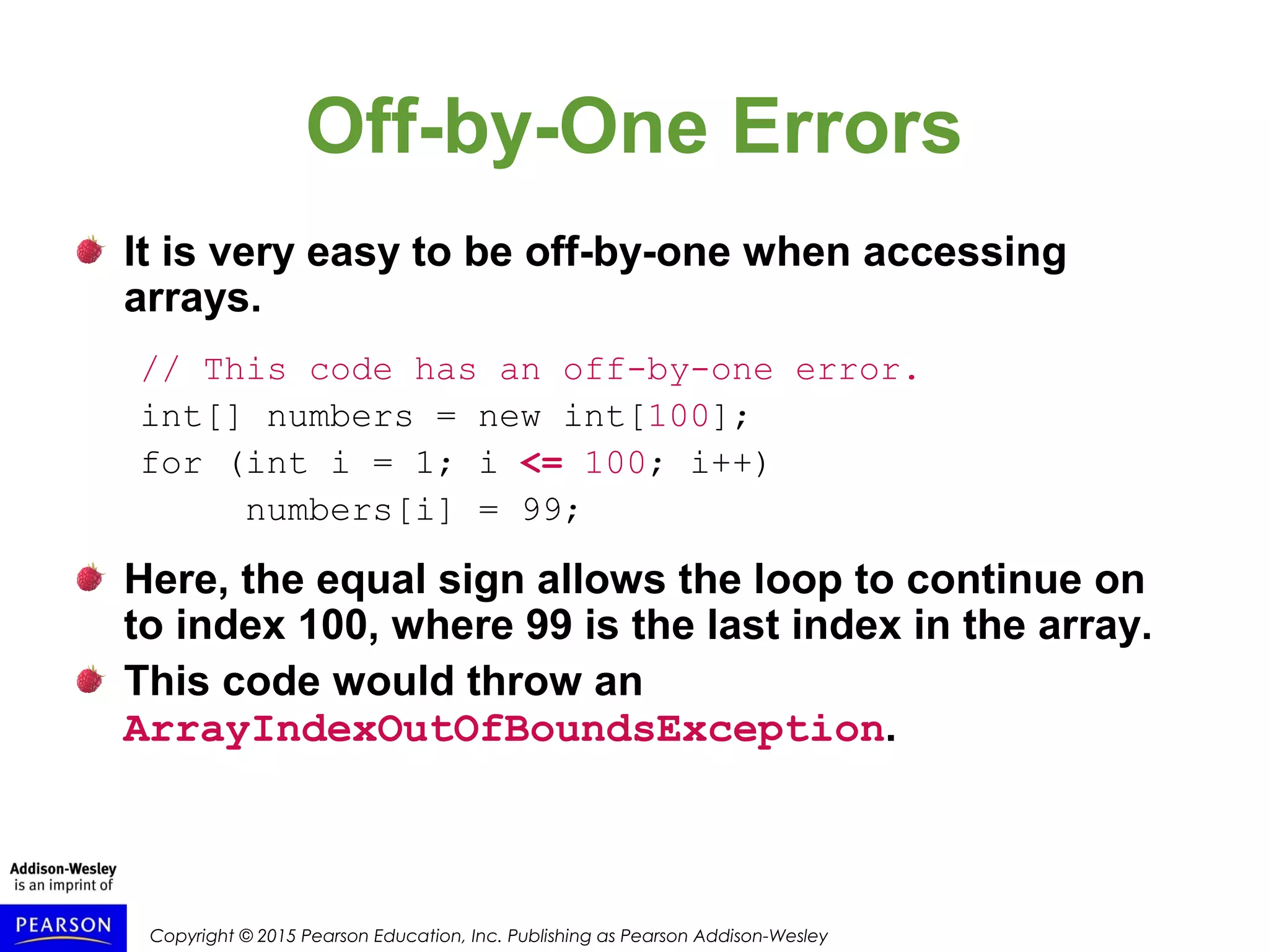 Copyright © 2015 Pearson Education, Inc. Publishing as Pearson Addison-Wesley
Off-by-One Errors
It is very easy to be off-by-one when accessing
arrays.
// This code has an off-by-one error.
int[] numbers = new int[100];
for (int i = 1; i <= 100; i++)
numbers[i] = 99;
Here, the equal sign allows the loop to continue on
to index 100, where 99 is the last index in the array.
This code would throw an
ArrayIndexOutOfBoundsException.
 