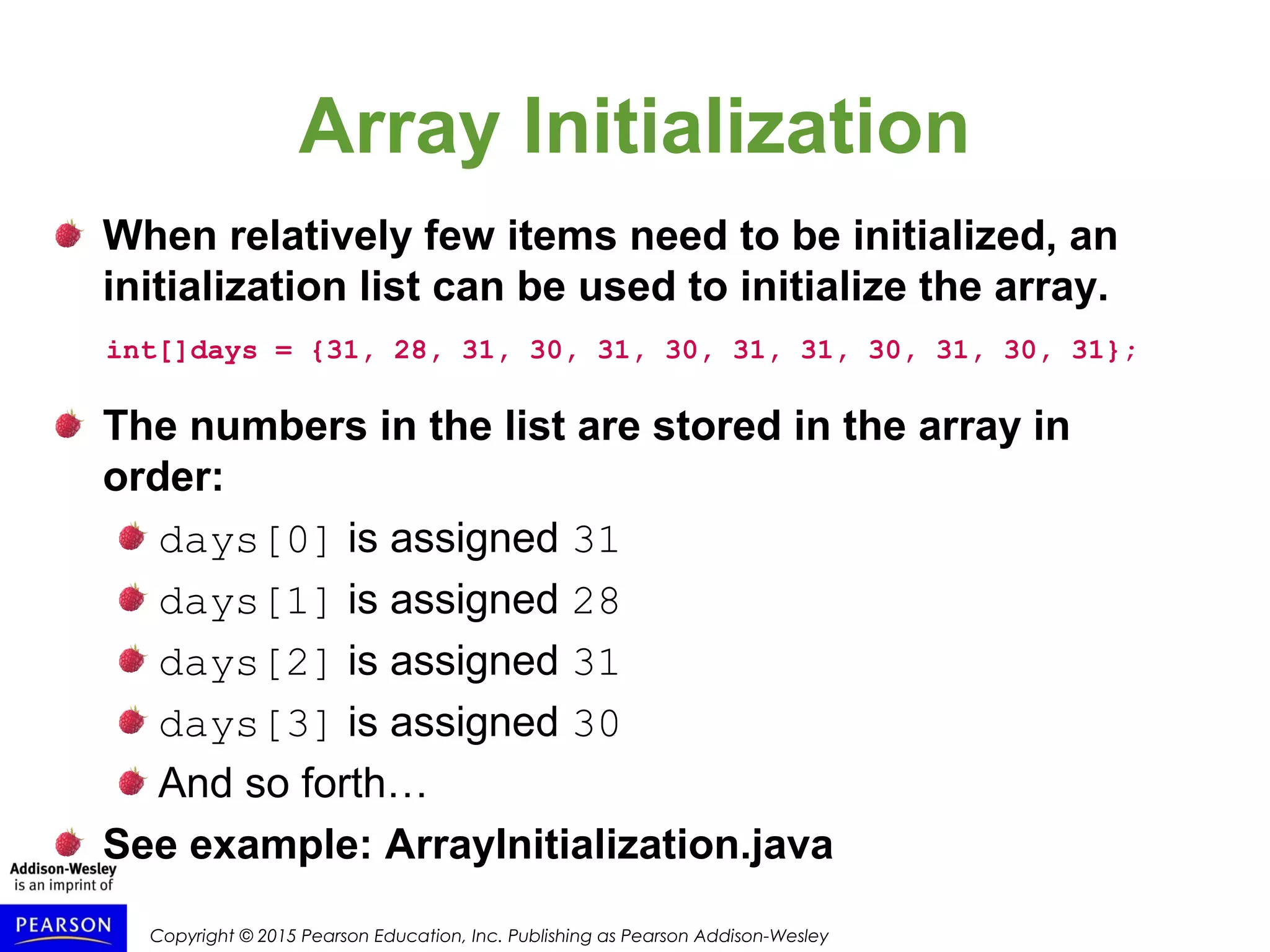 Copyright © 2015 Pearson Education, Inc. Publishing as Pearson Addison-Wesley
Array Initialization
When relatively few items need to be initialized, an
initialization list can be used to initialize the array.
int[]days = {31, 28, 31, 30, 31, 30, 31, 31, 30, 31, 30, 31};
The numbers in the list are stored in the array in
order:
days[0] is assigned 31
days[1] is assigned 28
days[2] is assigned 31
days[3] is assigned 30
And so forth…
See example: ArrayInitialization.java
 