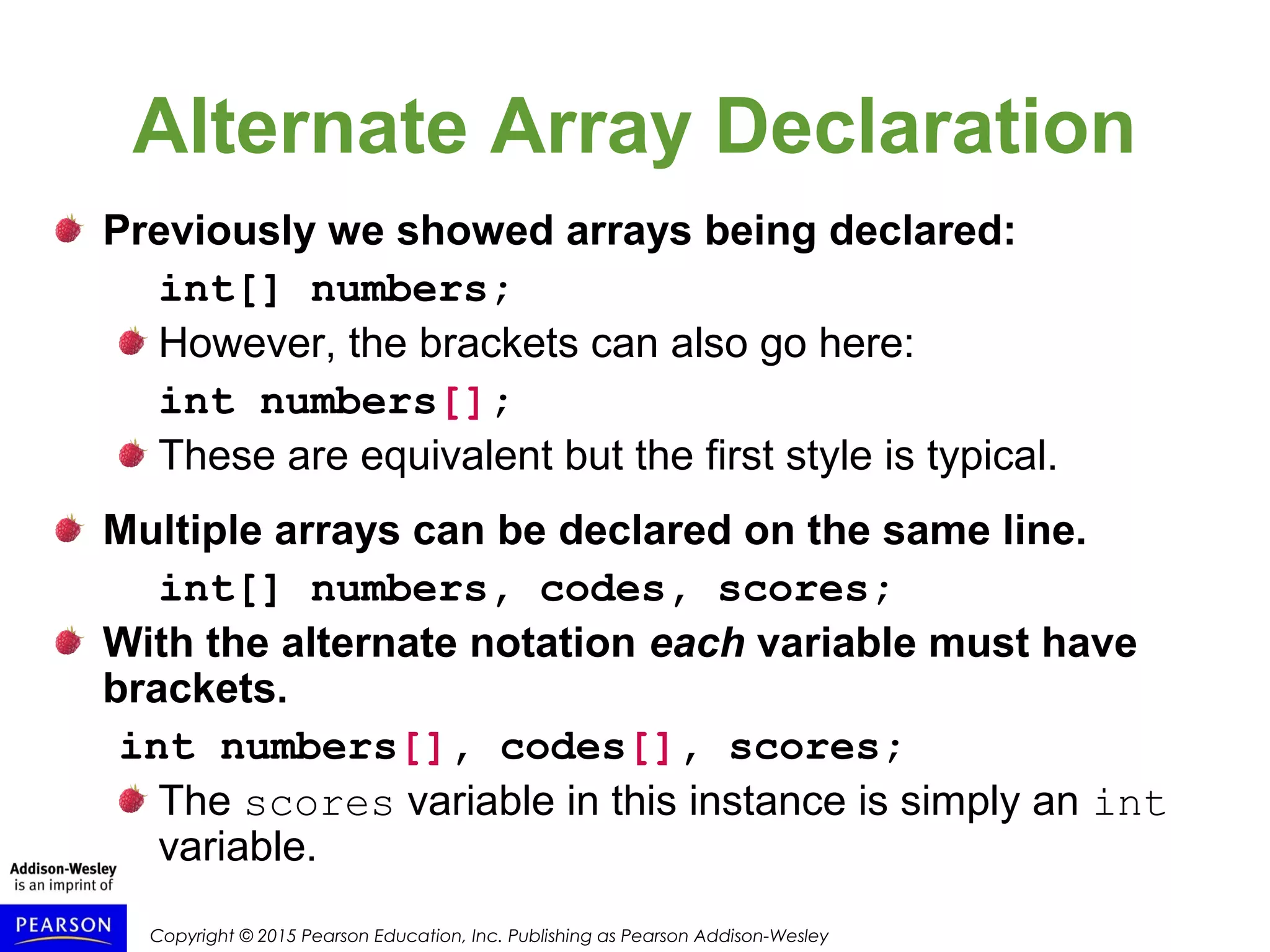 Copyright © 2015 Pearson Education, Inc. Publishing as Pearson Addison-Wesley
Alternate Array Declaration
Previously we showed arrays being declared:
int[] numbers;
However, the brackets can also go here:
int numbers[];
These are equivalent but the first style is typical.
Multiple arrays can be declared on the same line.
int[] numbers, codes, scores;
With the alternate notation each variable must have
brackets.
int numbers[], codes[], scores;
The scores variable in this instance is simply an int
variable.
 