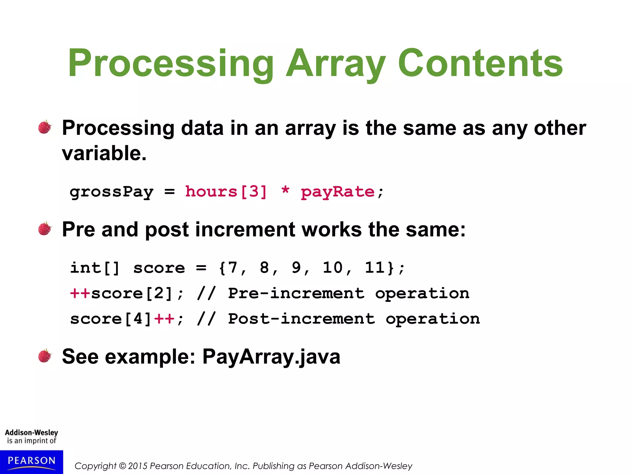 Copyright © 2015 Pearson Education, Inc. Publishing as Pearson Addison-Wesley
Processing Array Contents
Processing data in an array is the same as any other
variable.
grossPay = hours[3] * payRate;
Pre and post increment works the same:
int[] score = {7, 8, 9, 10, 11};
++score[2]; // Pre-increment operation
score[4]++; // Post-increment operation
See example: PayArray.java
 