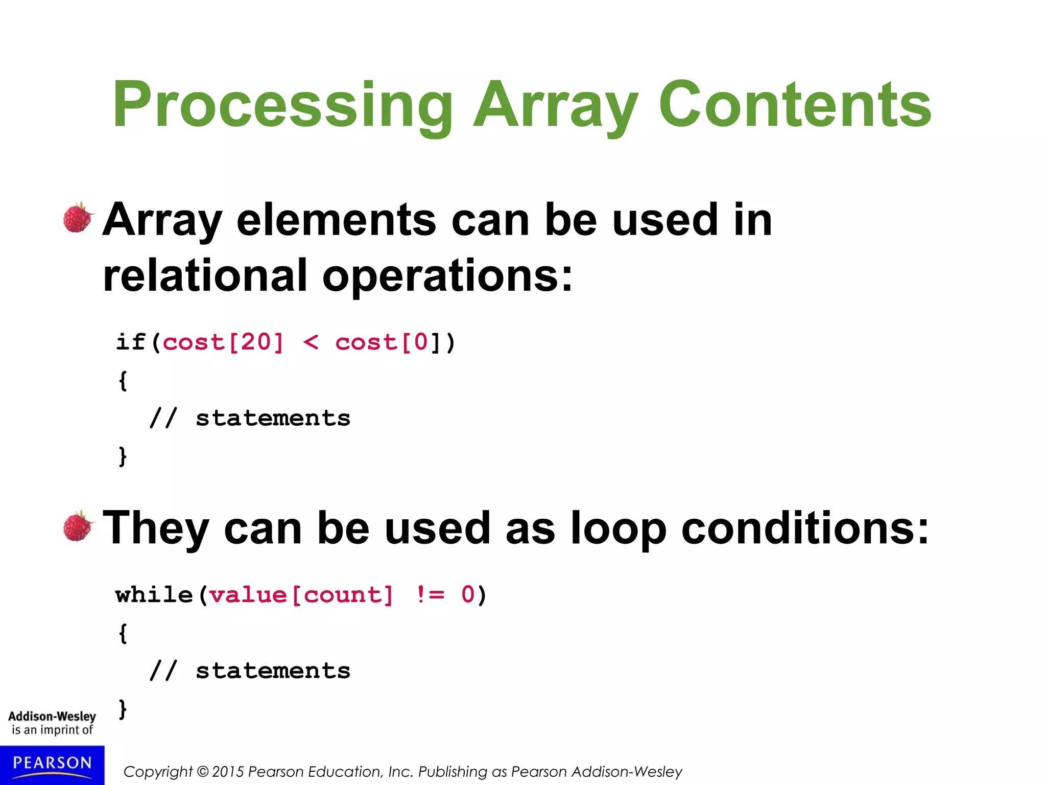 Copyright © 2015 Pearson Education, Inc. Publishing as Pearson Addison-Wesley
Processing Array Contents
Array elements can be used in
relational operations:
if(cost[20] < cost[0])
{
// statements
}
They can be used as loop conditions:
while(value[count] != 0)
{
// statements
}
 