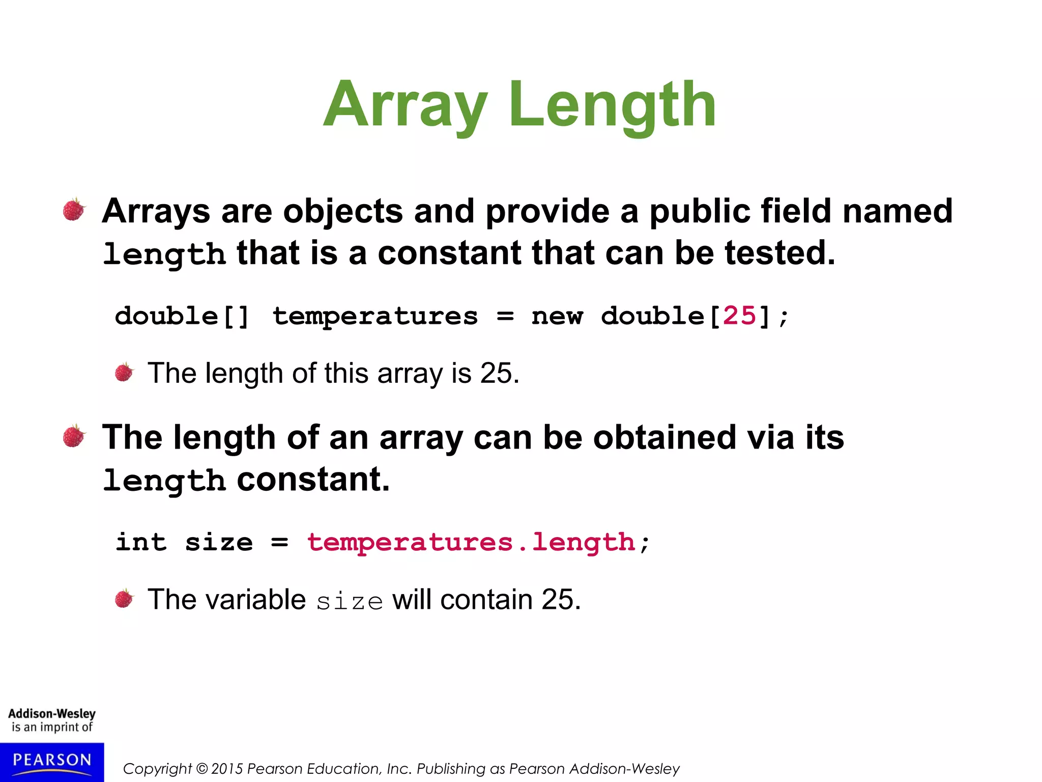 Copyright © 2015 Pearson Education, Inc. Publishing as Pearson Addison-Wesley
Array Length
Arrays are objects and provide a public field named
length that is a constant that can be tested.
double[] temperatures = new double[25];
The length of this array is 25.
The length of an array can be obtained via its
length constant.
int size = temperatures.length;
The variable size will contain 25.
 