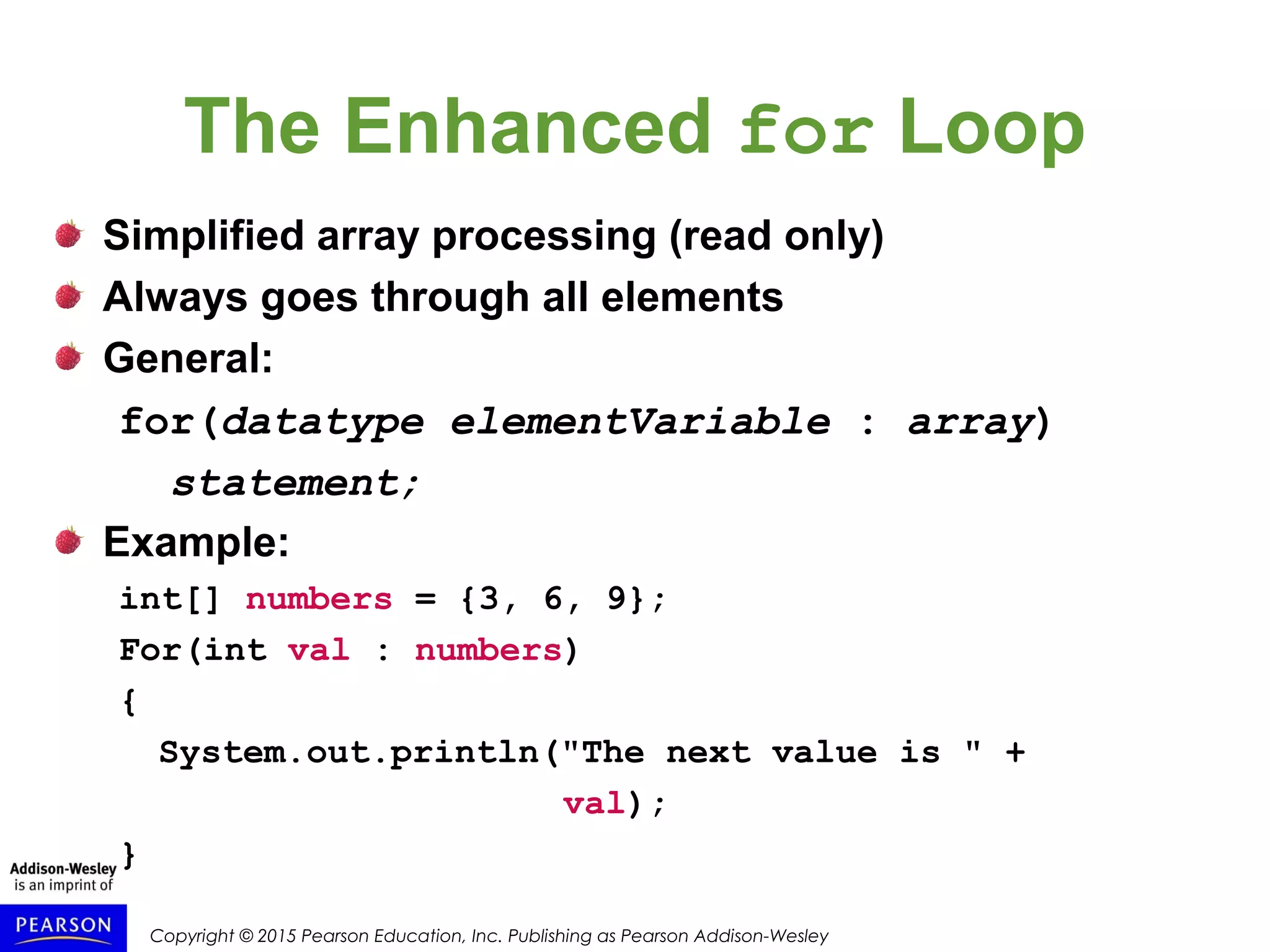 Copyright © 2015 Pearson Education, Inc. Publishing as Pearson Addison-Wesley
The Enhanced for Loop
Simplified array processing (read only)
Always goes through all elements
General:
for(datatype elementVariable : array)
statement;
Example:
int[] numbers = {3, 6, 9};
For(int val : numbers)
{
System.out.println("The next value is " +
val);
}
 