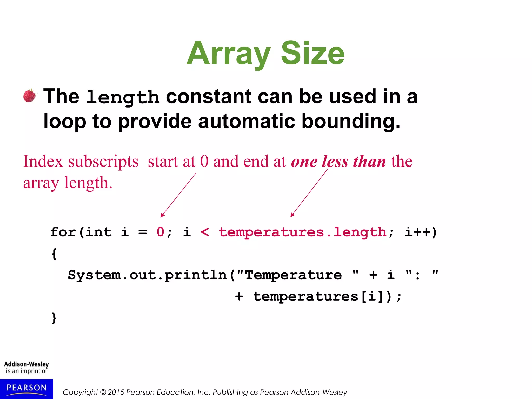 Copyright © 2015 Pearson Education, Inc. Publishing as Pearson Addison-Wesley
Array Size
The length constant can be used in a
loop to provide automatic bounding.
for(int i = 0; i < temperatures.length; i++)
{
System.out.println("Temperature " + i ": "
+ temperatures[i]);
}
Index subscripts start at 0 and end at one less than the
array length.
 