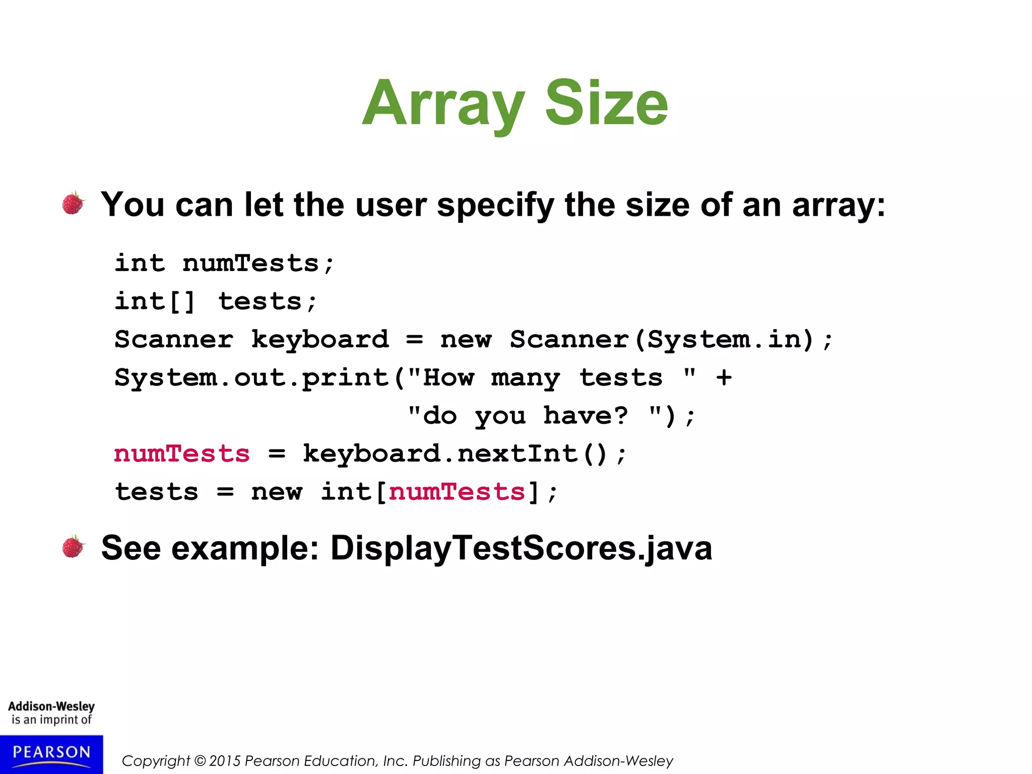Copyright © 2015 Pearson Education, Inc. Publishing as Pearson Addison-Wesley
Array Size
You can let the user specify the size of an array:
int numTests;
int[] tests;
Scanner keyboard = new Scanner(System.in);
System.out.print("How many tests " +
"do you have? ");
numTests = keyboard.nextInt();
tests = new int[numTests];
See example: DisplayTestScores.java
 