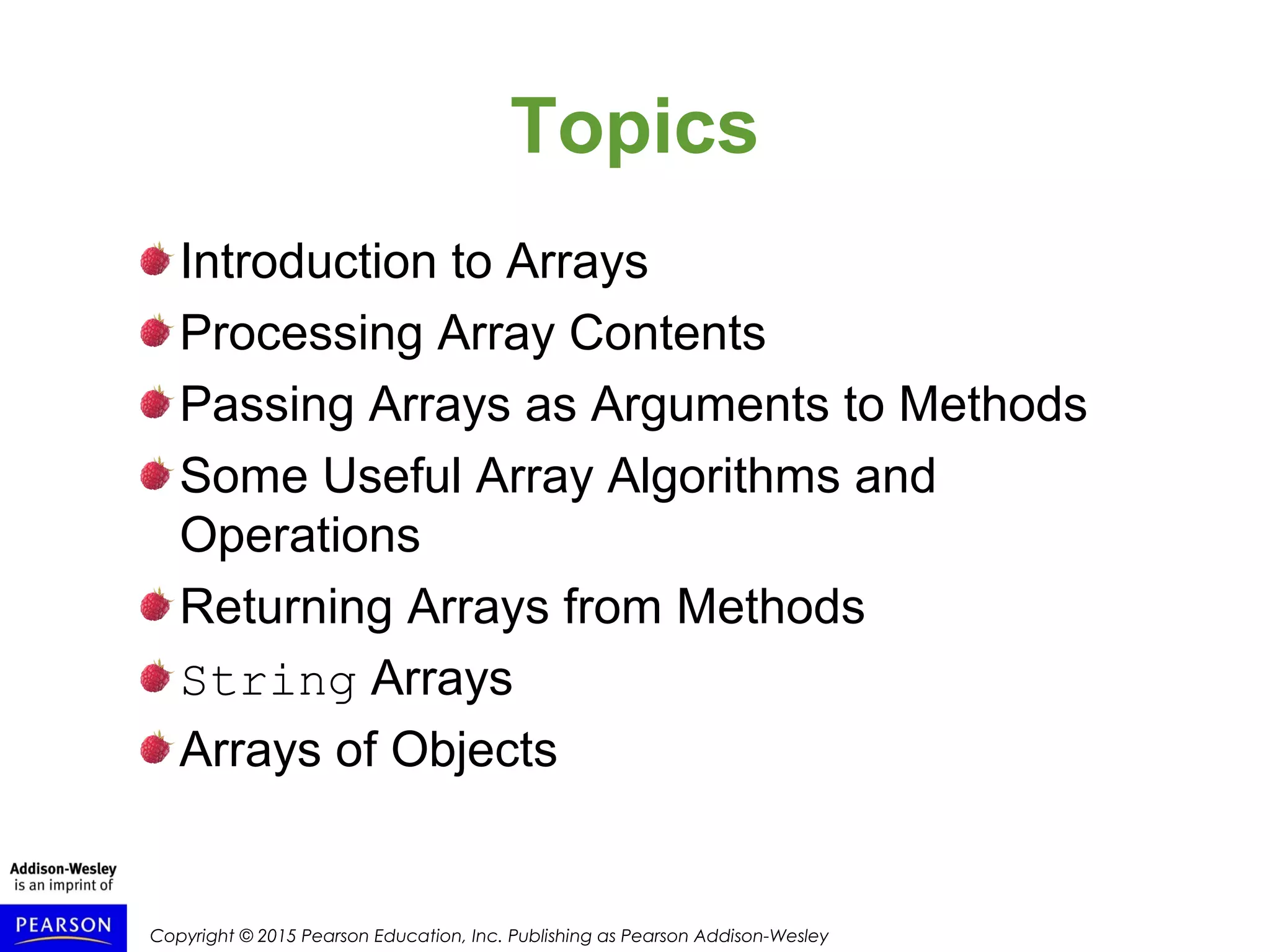 Copyright © 2015 Pearson Education, Inc. Publishing as Pearson Addison-Wesley
Topics
Introduction to Arrays
Processing Array Contents
Passing Arrays as Arguments to Methods
Some Useful Array Algorithms and
Operations
Returning Arrays from Methods
String Arrays
Arrays of Objects
 