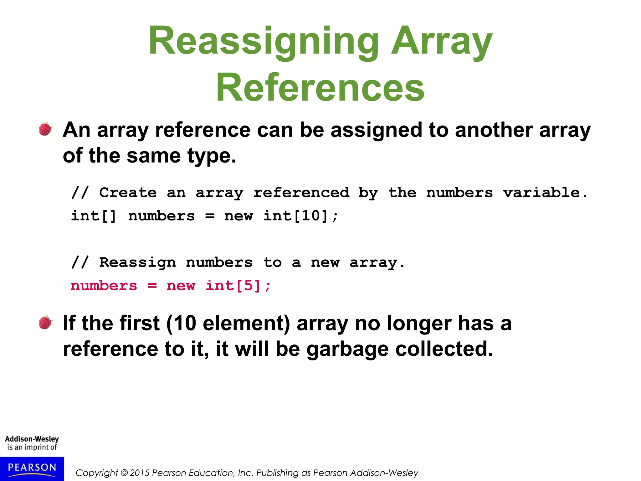 Copyright © 2015 Pearson Education, Inc. Publishing as Pearson Addison-Wesley
Reassigning Array
References
An array reference can be assigned to another array
of the same type.
// Create an array referenced by the numbers variable.
int[] numbers = new int[10];
// Reassign numbers to a new array.
numbers = new int[5];
If the first (10 element) array no longer has a
reference to it, it will be garbage collected.
 