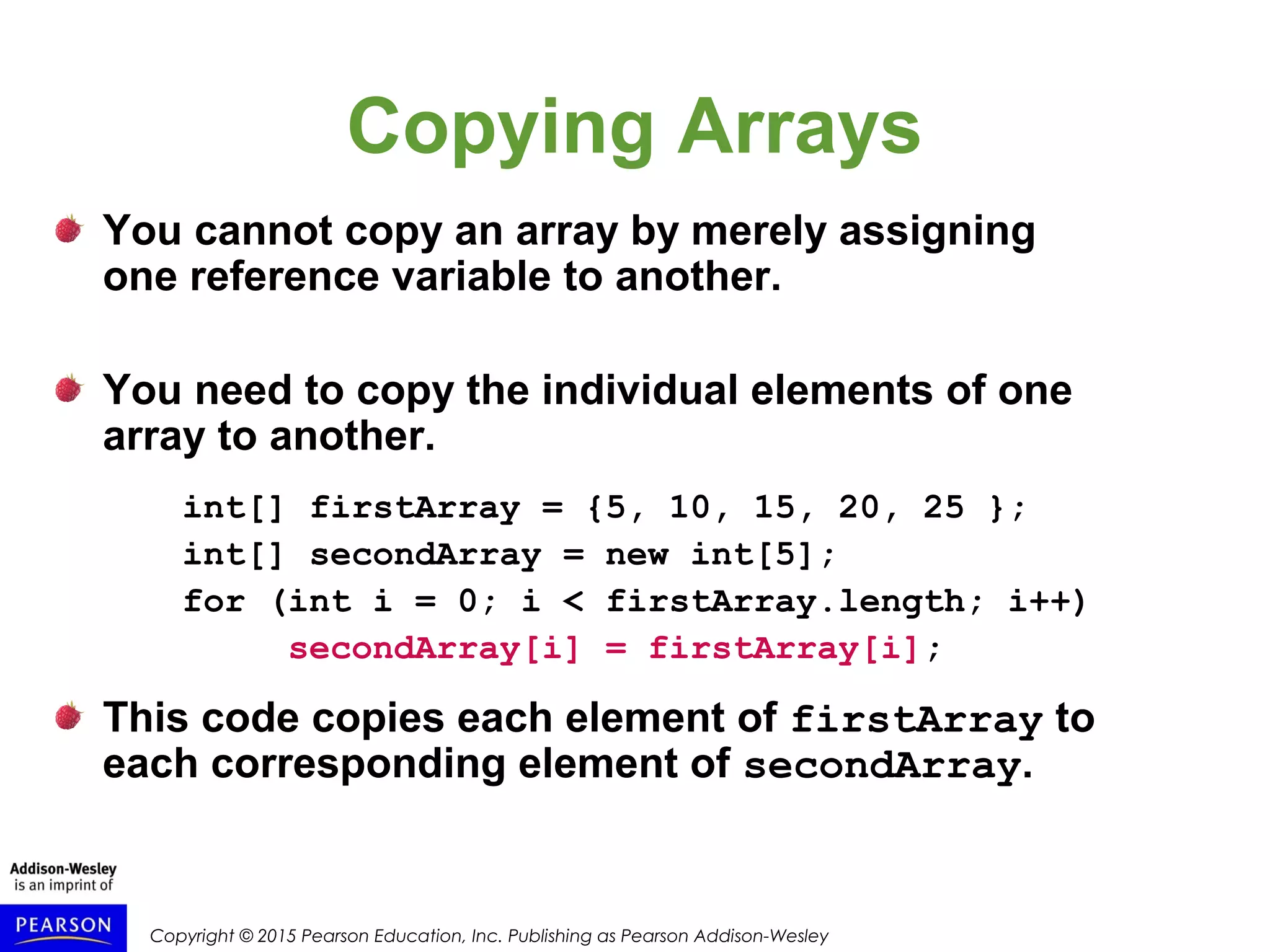 Copyright © 2015 Pearson Education, Inc. Publishing as Pearson Addison-Wesley
Copying Arrays
You cannot copy an array by merely assigning
one reference variable to another.
You need to copy the individual elements of one
array to another.
int[] firstArray = {5, 10, 15, 20, 25 };
int[] secondArray = new int[5];
for (int i = 0; i < firstArray.length; i++)
secondArray[i] = firstArray[i];
This code copies each element of firstArray to
each corresponding element of secondArray.
 