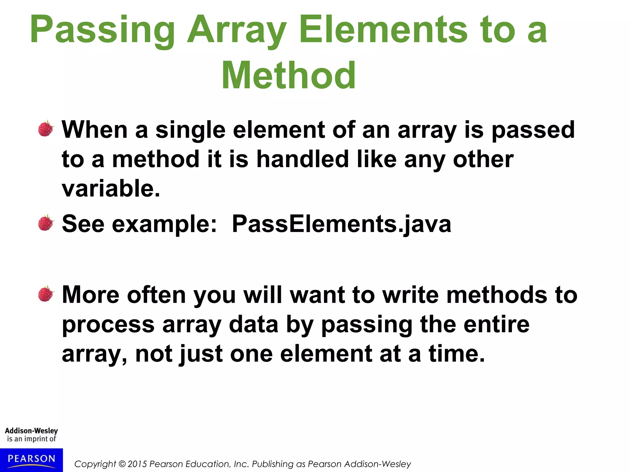 Copyright © 2015 Pearson Education, Inc. Publishing as Pearson Addison-Wesley
Passing Array Elements to a
Method
When a single element of an array is passed
to a method it is handled like any other
variable.
See example: PassElements.java
More often you will want to write methods to
process array data by passing the entire
array, not just one element at a time.
 