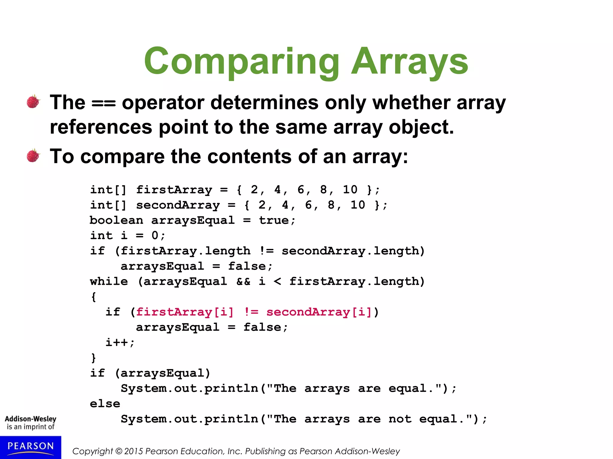 Copyright © 2015 Pearson Education, Inc. Publishing as Pearson Addison-Wesley
Comparing Arrays
The == operator determines only whether array
references point to the same array object.
To compare the contents of an array:
int[] firstArray = { 2, 4, 6, 8, 10 };
int[] secondArray = { 2, 4, 6, 8, 10 };
boolean arraysEqual = true;
int i = 0;
if (firstArray.length != secondArray.length)
arraysEqual = false;
while (arraysEqual && i < firstArray.length)
{
if (firstArray[i] != secondArray[i])
arraysEqual = false;
i++;
}
if (arraysEqual)
System.out.println("The arrays are equal.");
else
System.out.println("The arrays are not equal.");
 